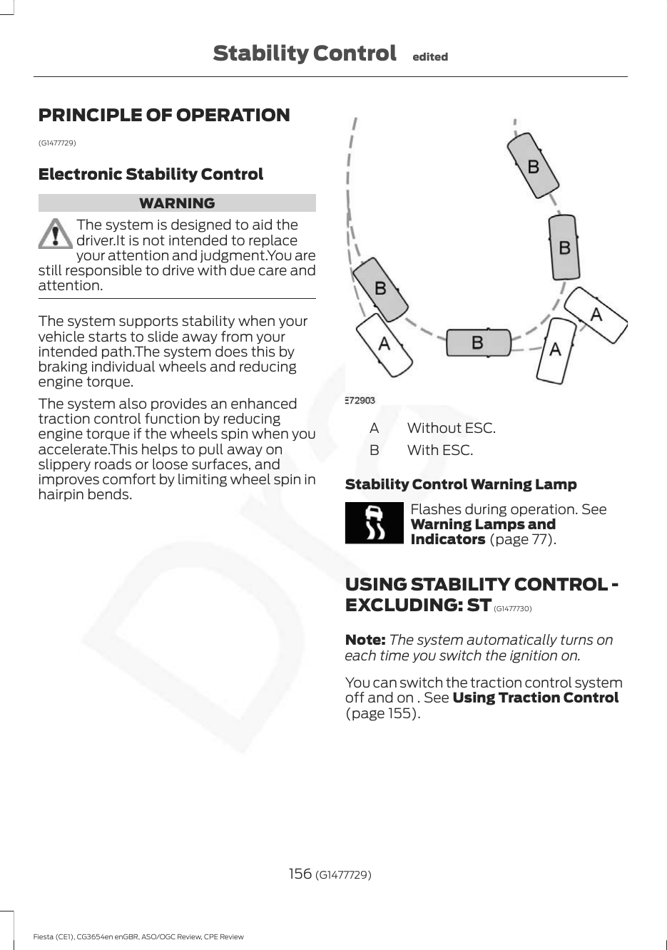 PRINCIPLE OF OPERATION(G1477729)Electronic Stability ControlWARNINGThe system is designed to aid thedriver.It is not intended to replaceyour attention and judgment.You arestill responsible to drive with due care andattention.The system supports stability when yourvehicle starts to slide away from yourintended path.The system does this bybraking individual wheels and reducingengine torque.The system also provides an enhancedtraction control function by reducingengine torque if the wheels spin when youaccelerate.This helps to pull away onslippery roads or loose surfaces, andimproves comfort by limiting wheel spin inhairpin bends.Without ESC.AWith ESC.BStability Control Warning LampFlashes during operation. SeeWarning Lamps andIndicators (page 77).USING STABILITY CONTROL -EXCLUDING: ST (G1477730)Note: The system automatically turns oneach time you switch the ignition on.You can switch the traction control systemoff and on . See Using Traction Control(page 155).156 (G1477729)Fiesta (CE1), CG3654en enGBR, ASO/OGC Review, CPE ReviewStability Control edited