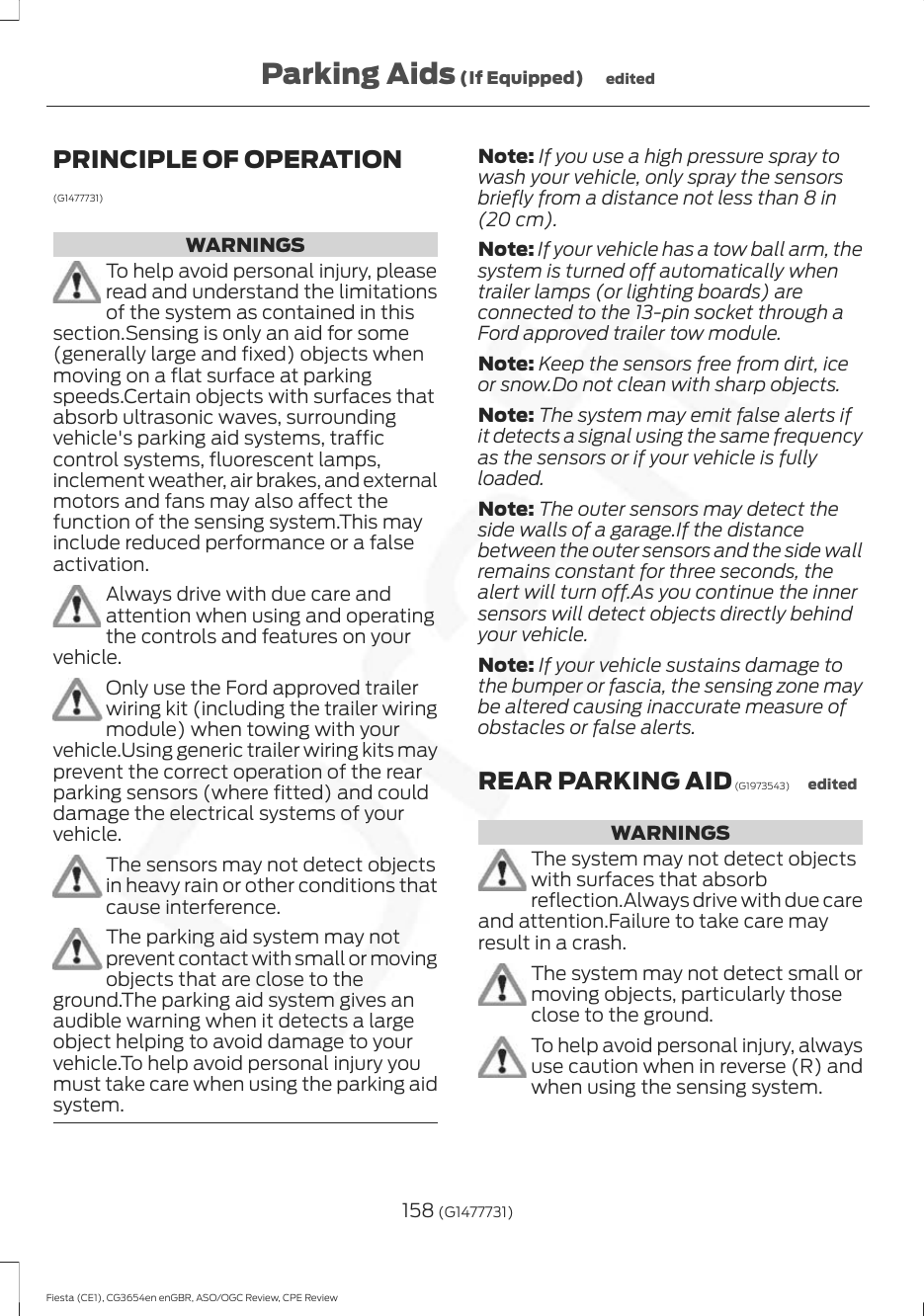 PRINCIPLE OF OPERATION(G1477731)WARNINGSTo help avoid personal injury, pleaseread and understand the limitationsof the system as contained in thissection.Sensing is only an aid for some(generally large and fixed) objects whenmoving on a flat surface at parkingspeeds.Certain objects with surfaces thatabsorb ultrasonic waves, surroundingvehicle&apos;s parking aid systems, trafficcontrol systems, fluorescent lamps,inclement weather, air brakes, and externalmotors and fans may also affect thefunction of the sensing system.This mayinclude reduced performance or a falseactivation.Always drive with due care andattention when using and operatingthe controls and features on yourvehicle.Only use the Ford approved trailerwiring kit (including the trailer wiringmodule) when towing with yourvehicle.Using generic trailer wiring kits mayprevent the correct operation of the rearparking sensors (where fitted) and coulddamage the electrical systems of yourvehicle.The sensors may not detect objectsin heavy rain or other conditions thatcause interference.The parking aid system may notprevent contact with small or movingobjects that are close to theground.The parking aid system gives anaudible warning when it detects a largeobject helping to avoid damage to yourvehicle.To help avoid personal injury youmust take care when using the parking aidsystem.Note: If you use a high pressure spray towash your vehicle, only spray the sensorsbriefly from a distance not less than 8 in(20 cm).Note: If your vehicle has a tow ball arm, thesystem is turned off automatically whentrailer lamps (or lighting boards) areconnected to the 13-pin socket through aFord approved trailer tow module.Note: Keep the sensors free from dirt, iceor snow.Do not clean with sharp objects.Note: The system may emit false alerts ifit detects a signal using the same frequencyas the sensors or if your vehicle is fullyloaded.Note: The outer sensors may detect theside walls of a garage.If the distancebetween the outer sensors and the side wallremains constant for three seconds, thealert will turn off.As you continue the innersensors will detect objects directly behindyour vehicle.Note: If your vehicle sustains damage tothe bumper or fascia, the sensing zone maybe altered causing inaccurate measure ofobstacles or false alerts.REAR PARKING AID (G1973543) editedWARNINGSThe system may not detect objectswith surfaces that absorbreflection.Always drive with due careand attention.Failure to take care mayresult in a crash.The system may not detect small ormoving objects, particularly thoseclose to the ground.To help avoid personal injury, alwaysuse caution when in reverse (R) andwhen using the sensing system.158 (G1477731)Fiesta (CE1), CG3654en enGBR, ASO/OGC Review, CPE ReviewParking Aids (If Equipped) edited