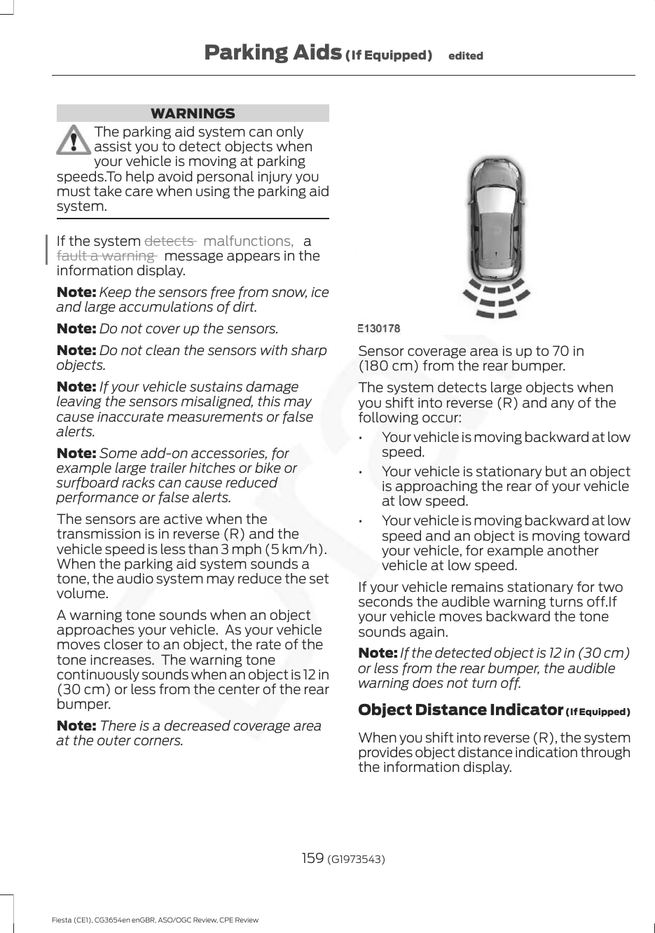 WARNINGSThe parking aid system can onlyassist you to detect objects whenyour vehicle is moving at parkingspeeds.To help avoid personal injury youmust take care when using the parking aidsystem.If the system detects  malfunctions,  afault a warning   message appears in theinformation display.Note: Keep the sensors free from snow, iceand large accumulations of dirt.Note: Do not cover up the sensors.Note: Do not clean the sensors with sharpobjects.Note: If your vehicle sustains damageleaving the sensors misaligned, this maycause inaccurate measurements or falsealerts.Note: Some add-on accessories, forexample large trailer hitches or bike orsurfboard racks can cause reducedperformance or false alerts.The sensors are active when thetransmission is in reverse (R) and thevehicle speed is less than 3 mph (5 km/h).When the parking aid system sounds atone, the audio system may reduce the setvolume.A warning tone sounds when an objectapproaches your vehicle.  As your vehiclemoves closer to an object, the rate of thetone increases.  The warning tonecontinuously sounds when an object is 12 in(30 cm) or less from the center of the rearbumper.Note: There is a decreased coverage areaat the outer corners.Sensor coverage area is up to 70 in(180 cm) from the rear bumper.The system detects large objects whenyou shift into reverse (R) and any of thefollowing occur:• Your vehicle is moving backward at lowspeed.• Your vehicle is stationary but an objectis approaching the rear of your vehicleat low speed.• Your vehicle is moving backward at lowspeed and an object is moving towardyour vehicle, for example anothervehicle at low speed.If your vehicle remains stationary for twoseconds the audible warning turns off.Ifyour vehicle moves backward the tonesounds again.Note: If the detected object is 12 in (30 cm)or less from the rear bumper, the audiblewarning does not turn off.Object Distance Indicator (If Equipped)When you shift into reverse (R), the systemprovides object distance indication throughthe information display.159 (G1973543)Fiesta (CE1), CG3654en enGBR, ASO/OGC Review, CPE ReviewParking Aids (If Equipped) edited