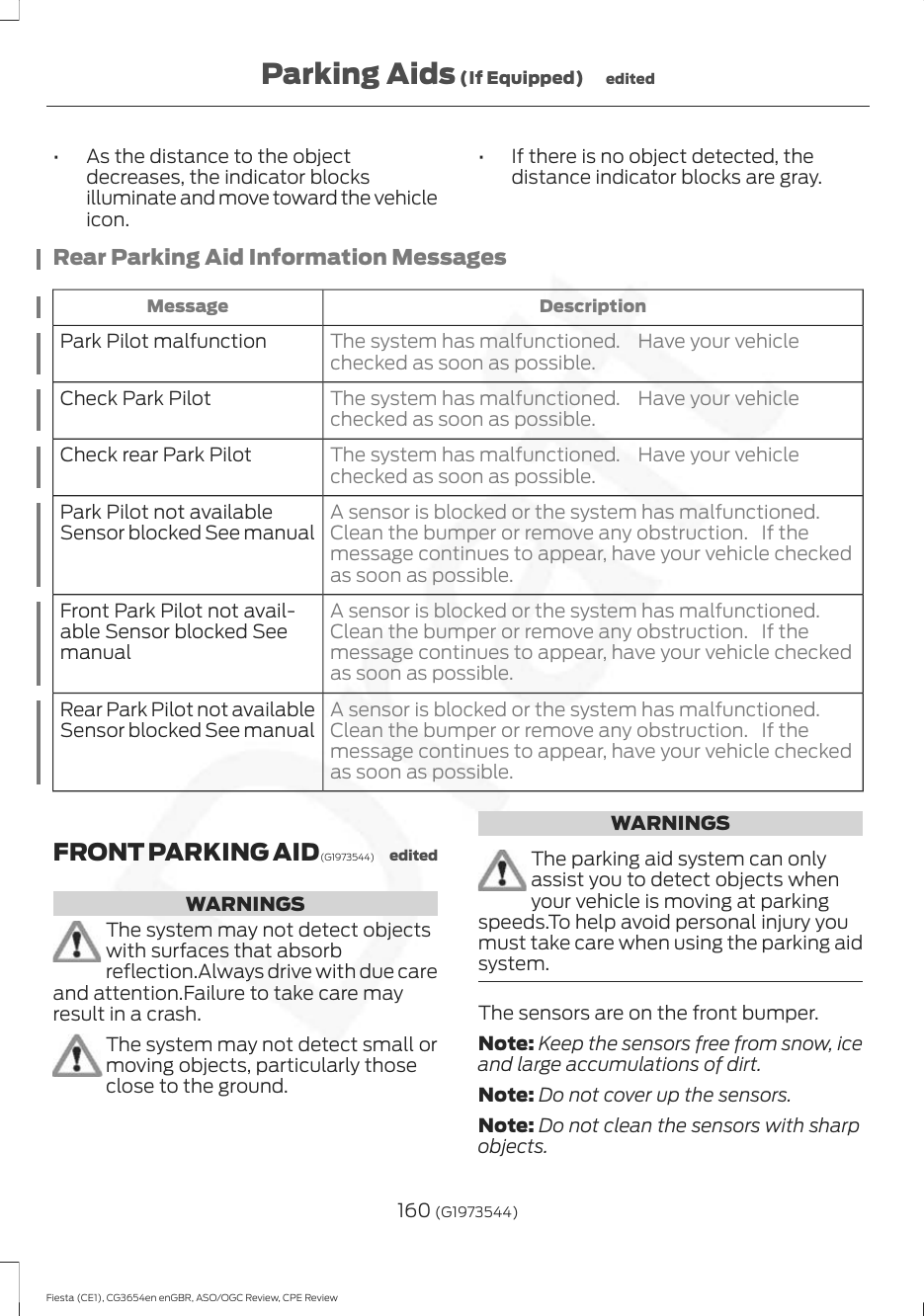 • As the distance to the objectdecreases, the indicator blocksilluminate and move toward the vehicleicon.• If there is no object detected, thedistance indicator blocks are gray.Rear Parking Aid Information MessagesDescriptionMessageThe system has malfunctioned. Have your vehiclechecked as soon as possible.Park Pilot malfunctionThe system has malfunctioned. Have your vehiclechecked as soon as possible.Check Park PilotThe system has malfunctioned. Have your vehiclechecked as soon as possible.Check rear Park PilotA sensor is blocked or the system has malfunctioned.Clean the bumper or remove any obstruction. If themessage continues to appear, have your vehicle checkedas soon as possible.Park Pilot not availableSensor blocked See manualA sensor is blocked or the system has malfunctioned.Clean the bumper or remove any obstruction. If themessage continues to appear, have your vehicle checkedas soon as possible.Front Park Pilot not avail-able Sensor blocked SeemanualA sensor is blocked or the system has malfunctioned.Clean the bumper or remove any obstruction. If themessage continues to appear, have your vehicle checkedas soon as possible.Rear Park Pilot not availableSensor blocked See manualFRONT PARKING AID (G1973544) editedWARNINGSThe system may not detect objectswith surfaces that absorbreflection.Always drive with due careand attention.Failure to take care mayresult in a crash.The system may not detect small ormoving objects, particularly thoseclose to the ground.WARNINGSThe parking aid system can onlyassist you to detect objects whenyour vehicle is moving at parkingspeeds.To help avoid personal injury youmust take care when using the parking aidsystem.The sensors are on the front bumper.Note: Keep the sensors free from snow, iceand large accumulations of dirt.Note: Do not cover up the sensors.Note: Do not clean the sensors with sharpobjects.160 (G1973544)Fiesta (CE1), CG3654en enGBR, ASO/OGC Review, CPE ReviewParking Aids (If Equipped) edited