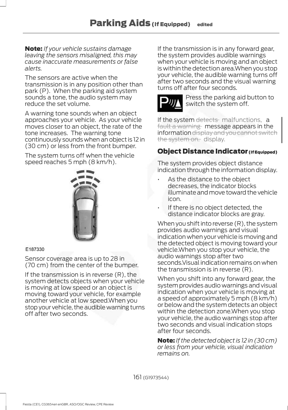 Note: If your vehicle sustains damageleaving the sensors misaligned, this maycause inaccurate measurements or falsealerts.The sensors are active when thetransmission is in any position other thanpark (P).  When the parking aid systemsounds a tone, the audio system mayreduce the set volume.A warning tone sounds when an objectapproaches your vehicle.  As your vehiclemoves closer to an object, the rate of thetone increases.  The warning tonecontinuously sounds when an object is 12 in(30 cm) or less from the front bumper.The system turns off when the vehiclespeed reaches 5 mph (8 km/h).Sensor coverage area is up to 28 in(70 cm) from the center of the bumper.If the transmission is in reverse (R), thesystem detects objects when your vehicleis moving at low speed or an object ismoving toward your vehicle, for exampleanother vehicle at low speed.When youstop your vehicle, the audible warning turnsoff after two seconds.If the transmission is in any forward gear,the system provides audible warningswhen your vehicle is moving and an objectis within the detection area.When you stopyour vehicle, the audible warning turns offafter two seconds and the visual warningturns off after four seconds.Press the parking aid button toswitch the system off.If the system detects  malfunctions,  afault a warning   message appears in theinformation display and you cannot switchthe system on. display.Object Distance Indicator (If Equipped)The system provides object distanceindication through the information display.• As the distance to the objectdecreases, the indicator blocksilluminate and move toward the vehicleicon.• If there is no object detected, thedistance indicator blocks are gray.When you shift into reverse (R), the systemprovides audio warnings and visualindication when your vehicle is moving andthe detected object is moving toward yourvehicle.When you stop your vehicle, theaudio warnings stop after twoseconds.Visual indication remains on whenthe transmission is in reverse (R).When you shift into any forward gear, thesystem provides audio warnings and visualindication when your vehicle is moving ata speed of approximately 5 mph (8 km/h)or below and the system detects an objectwithin the detection zone.When you stopyour vehicle, the audio warnings stop aftertwo seconds and visual indication stopsafter four seconds.Note: If the detected object is 12 in (30 cm)or less from your vehicle, visual indicationremains on.161 (G1973544)Fiesta (CE1), CG3654en enGBR, ASO/OGC Review, CPE ReviewParking Aids (If Equipped) edited