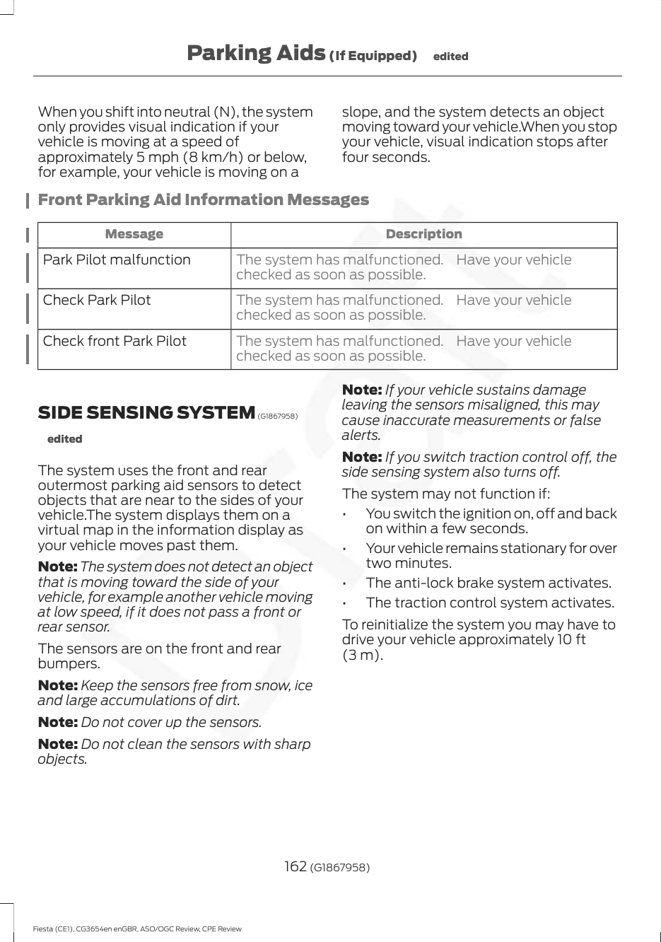 When you shift into neutral (N), the systemonly provides visual indication if yourvehicle is moving at a speed ofapproximately 5 mph (8 km/h) or below,for example, your vehicle is moving on aslope, and the system detects an objectmoving toward your vehicle.When you stopyour vehicle, visual indication stops afterfour seconds.Front Parking Aid Information MessagesDescriptionMessageThe system has malfunctioned. Have your vehiclechecked as soon as possible.Park Pilot malfunctionThe system has malfunctioned. Have your vehiclechecked as soon as possible.Check Park PilotThe system has malfunctioned. Have your vehiclechecked as soon as possible.Check front Park PilotSIDE SENSING SYSTEM (G1867958)editedThe system uses the front and rearoutermost parking aid sensors to detectobjects that are near to the sides of yourvehicle.The system displays them on avirtual map in the information display asyour vehicle moves past them.Note: The system does not detect an objectthat is moving toward the side of yourvehicle, for example another vehicle movingat low speed, if it does not pass a front orrear sensor.The sensors are on the front and rearbumpers.Note: Keep the sensors free from snow, iceand large accumulations of dirt.Note: Do not cover up the sensors.Note: Do not clean the sensors with sharpobjects.Note: If your vehicle sustains damageleaving the sensors misaligned, this maycause inaccurate measurements or falsealerts.Note: If you switch traction control off, theside sensing system also turns off.The system may not function if:• You switch the ignition on, off and backon within a few seconds.• Your vehicle remains stationary for overtwo minutes.• The anti-lock brake system activates.• The traction control system activates.To reinitialize the system you may have todrive your vehicle approximately 10 ft(3 m).162 (G1867958)Fiesta (CE1), CG3654en enGBR, ASO/OGC Review, CPE ReviewParking Aids (If Equipped) edited