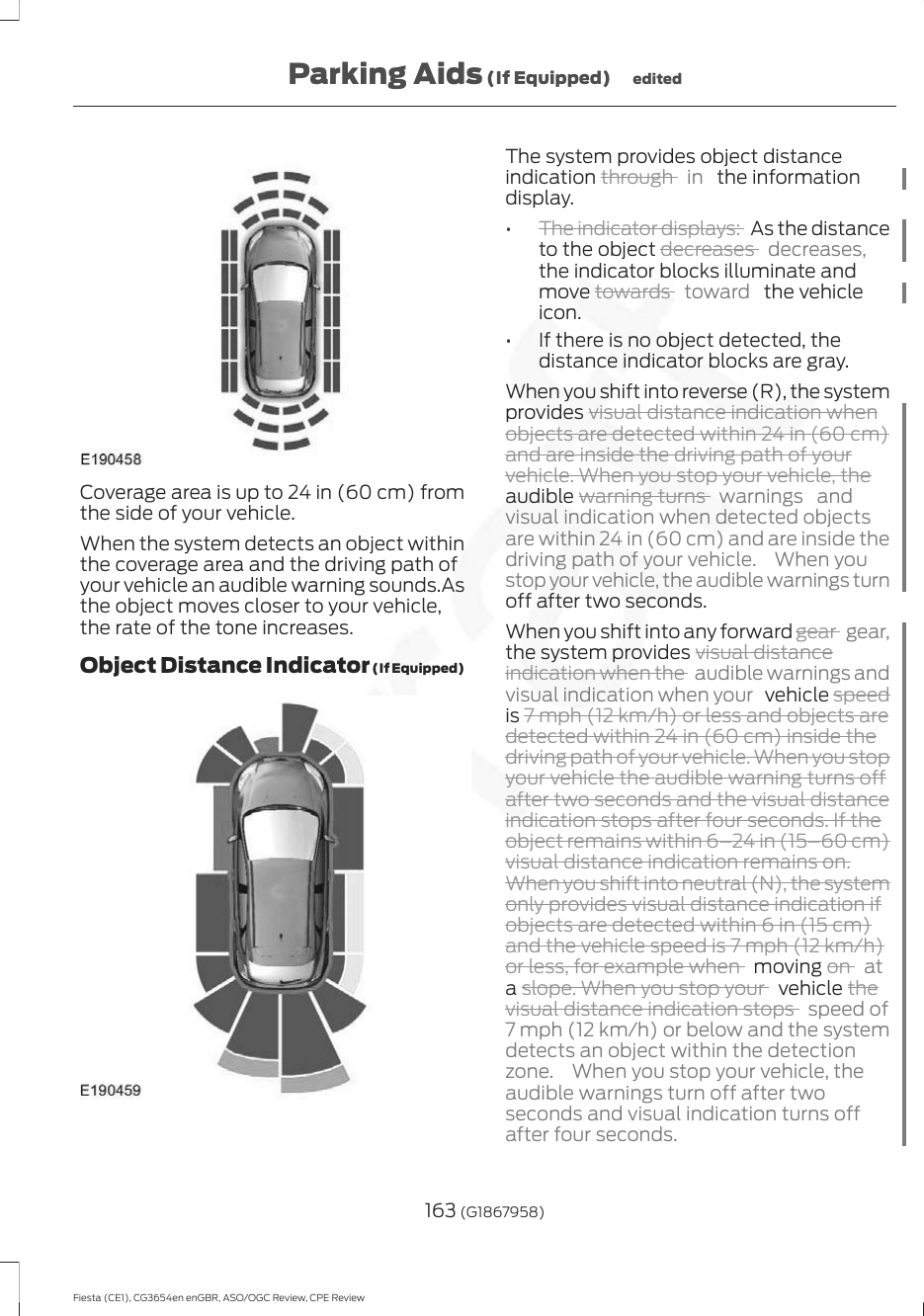 Coverage area is up to 24 in (60 cm) fromthe side of your vehicle.When the system detects an object withinthe coverage area and the driving path ofyour vehicle an audible warning sounds.Asthe object moves closer to your vehicle,the rate of the tone increases.Object Distance Indicator (If Equipped)The system provides object distanceindication through  in   the informationdisplay.•The indicator displays:  As the distanceto the object decreases  decreases,the indicator blocks illuminate andmove towards  toward   the vehicleicon.• If there is no object detected, thedistance indicator blocks are gray.When you shift into reverse (R), the systemprovides visual distance indication whenobjects are detected within 24 in (60 cm)and are inside the driving path of yourvehicle. When you stop your vehicle, theaudible warning turns  warnings andvisual indication when detected objectsare within 24 in (60 cm) and are inside thedriving path of your vehicle.  When youstop your vehicle, the audible warnings turnoff after two seconds.When you shift into any forward gear  gear,the system provides visual distanceindication when the  audible warnings andvisual indication when your   vehicle speedis 7 mph (12 km/h) or less and objects aredetected within 24 in (60 cm) inside thedriving path of your vehicle. When you stopyour vehicle the audible warning turns offafter two seconds and the visual distanceindication stops after four seconds. If theobject remains within 6–24 in (15–60 cm)visual distance indication remains on.When you shift into neutral (N), the systemonly provides visual distance indication ifobjects are detected within 6 in (15 cm)and the vehicle speed is 7 mph (12 km/h)or less, for example when   moving on  ata slope. When you stop your   vehicle thevisual distance indication stops  speed of7 mph (12 km/h) or below and the systemdetects an object within the detectionzone.  When you stop your vehicle, theaudible warnings turn off after twoseconds and visual indication turns offafter four seconds.163 (G1867958)Fiesta (CE1), CG3654en enGBR, ASO/OGC Review, CPE ReviewParking Aids (If Equipped) edited