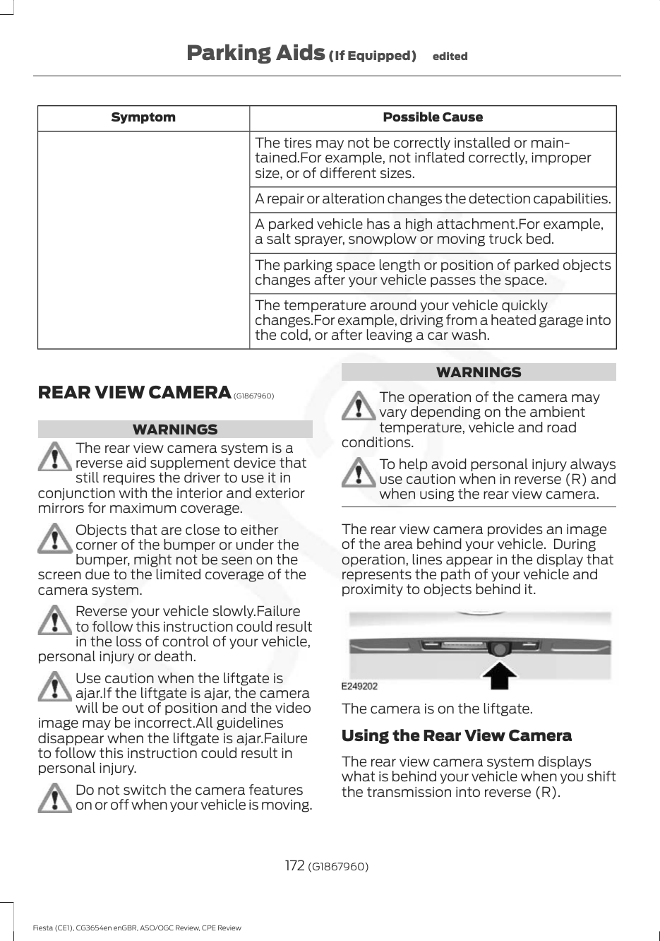 Possible CauseSymptomThe tires may not be correctly installed or main-tained.For example, not inflated correctly, impropersize, or of different sizes.A repair or alteration changes the detection capabilities.A parked vehicle has a high attachment.For example,a salt sprayer, snowplow or moving truck bed.The parking space length or position of parked objectschanges after your vehicle passes the space.The temperature around your vehicle quicklychanges.For example, driving from a heated garage intothe cold, or after leaving a car wash.REAR VIEW CAMERA (G1867960)WARNINGSThe rear view camera system is areverse aid supplement device thatstill requires the driver to use it inconjunction with the interior and exteriormirrors for maximum coverage.Objects that are close to eithercorner of the bumper or under thebumper, might not be seen on thescreen due to the limited coverage of thecamera system.Reverse your vehicle slowly.Failureto follow this instruction could resultin the loss of control of your vehicle,personal injury or death.Use caution when the liftgate isajar.If the liftgate is ajar, the camerawill be out of position and the videoimage may be incorrect.All guidelinesdisappear when the liftgate is ajar.Failureto follow this instruction could result inpersonal injury.Do not switch the camera featureson or off when your vehicle is moving.WARNINGSThe operation of the camera mayvary depending on the ambienttemperature, vehicle and roadconditions.To help avoid personal injury alwaysuse caution when in reverse (R) andwhen using the rear view camera.The rear view camera provides an imageof the area behind your vehicle.  Duringoperation, lines appear in the display thatrepresents the path of your vehicle andproximity to objects behind it.The camera is on the liftgate.Using the Rear View CameraThe rear view camera system displayswhat is behind your vehicle when you shiftthe transmission into reverse (R).172 (G1867960)Fiesta (CE1), CG3654en enGBR, ASO/OGC Review, CPE ReviewParking Aids (If Equipped) edited