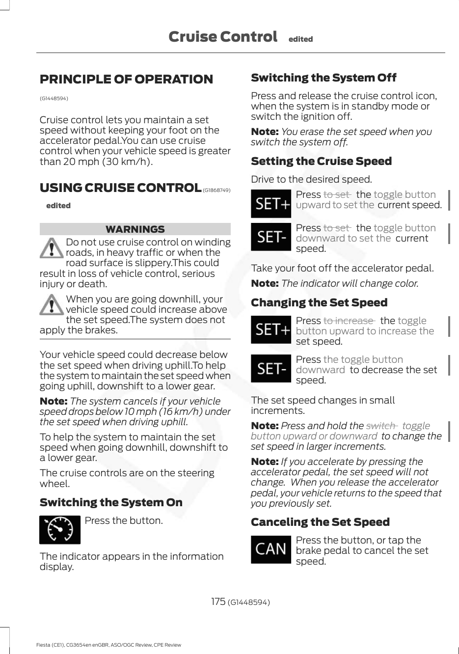 PRINCIPLE OF OPERATION(G1448594)Cruise control lets you maintain a setspeed without keeping your foot on theaccelerator pedal.You can use cruisecontrol when your vehicle speed is greaterthan 20 mph (30 km/h).USING CRUISE CONTROL (G1868749)editedWARNINGSDo not use cruise control on windingroads, in heavy traffic or when theroad surface is slippery.This couldresult in loss of vehicle control, seriousinjury or death.When you are going downhill, yourvehicle speed could increase abovethe set speed.The system does notapply the brakes.Your vehicle speed could decrease belowthe set speed when driving uphill.To helpthe system to maintain the set speed whengoing uphill, downshift to a lower gear.Note: The system cancels if your vehiclespeed drops below 10 mph (16 km/h) underthe set speed when driving uphill.To help the system to maintain the setspeed when going downhill, downshift toa lower gear.The cruise controls are on the steeringwheel.Switching the System OnPress the button.The indicator appears in the informationdisplay.Switching the System OffPress and release the cruise control icon,when the system is in standby mode orswitch the ignition off.Note: You erase the set speed when youswitch the system off.Setting the Cruise SpeedDrive to the desired speed.Press to set   the toggle buttonupward to set the  current speed.Press to set   the toggle buttondownward to set the  currentspeed.Take your foot off the accelerator pedal.Note: The indicator will change color.Changing the Set SpeedPress to increase   the togglebutton upward to increase theset speed.Press the toggle buttondownward  to decrease the setspeed.The set speed changes in smallincrements.Note: Press and hold the switch  togglebutton upward or downward  to change theset speed in larger increments.Note: If you accelerate by pressing theaccelerator pedal, the set speed will notchange.  When you release the acceleratorpedal, your vehicle returns to the speed thatyou previously set.Canceling the Set SpeedPress the button, or tap thebrake pedal to cancel the setspeed.175 (G1448594)Fiesta (CE1), CG3654en enGBR, ASO/OGC Review, CPE ReviewCruise Control edited