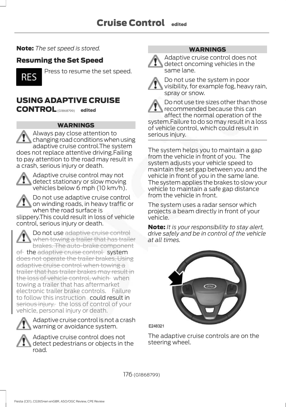 Note: The set speed is stored.Resuming the Set SpeedPress to resume the set speed.USING ADAPTIVE CRUISECONTROL (G1868799) editedWARNINGSAlways pay close attention tochanging road conditions when usingadaptive cruise control.The systemdoes not replace attentive driving.Failingto pay attention to the road may result ina crash, serious injury or death.Adaptive cruise control may notdetect stationary or slow movingvehicles below 6 mph (10 km/h).Do not use adaptive cruise controlon winding roads, in heavy traffic orwhen the road surface isslippery.This could result in loss of vehiclecontrol, serious injury or death.Do not use adaptive cruise controlwhen towing a trailer that has trailerbrakes. The auto-brake componentof   the adaptive cruise control   systemdoes not operate the trailer brakes. Usingadaptive cruise control when towing atrailer that has trailer brakes may result inthe loss of vehicle control, which  whentowing a trailer that has aftermarketelectronic trailer brake controls.  Failureto follow this instruction   could result inserious injury.the loss of control of yourvehicle, personal injury or death.Adaptive cruise control is not a crashwarning or avoidance system.Adaptive cruise control does notdetect pedestrians or objects in theroad.WARNINGSAdaptive cruise control does notdetect oncoming vehicles in thesame lane.Do not use the system in poorvisibility, for example fog, heavy rain,spray or snow.Do not use tire sizes other than thoserecommended because this canaffect the normal operation of thesystem.Failure to do so may result in a lossof vehicle control, which could result inserious injury.The system helps you to maintain a gapfrom the vehicle in front of you.  Thesystem adjusts your vehicle speed tomaintain the set gap between you and thevehicle in front of you in the same lane.The system applies the brakes to slow yourvehicle to maintain a safe gap distancefrom the vehicle in front.The system uses a radar sensor whichprojects a beam directly in front of yourvehicle.Note: It is your responsibility to stay alert,drive safely and be in control of the vehicleat all times.The adaptive cruise controls are on thesteering wheel.176 (G1868799)Fiesta (CE1), CG3654en enGBR, ASO/OGC Review, CPE ReviewCruise Control edited