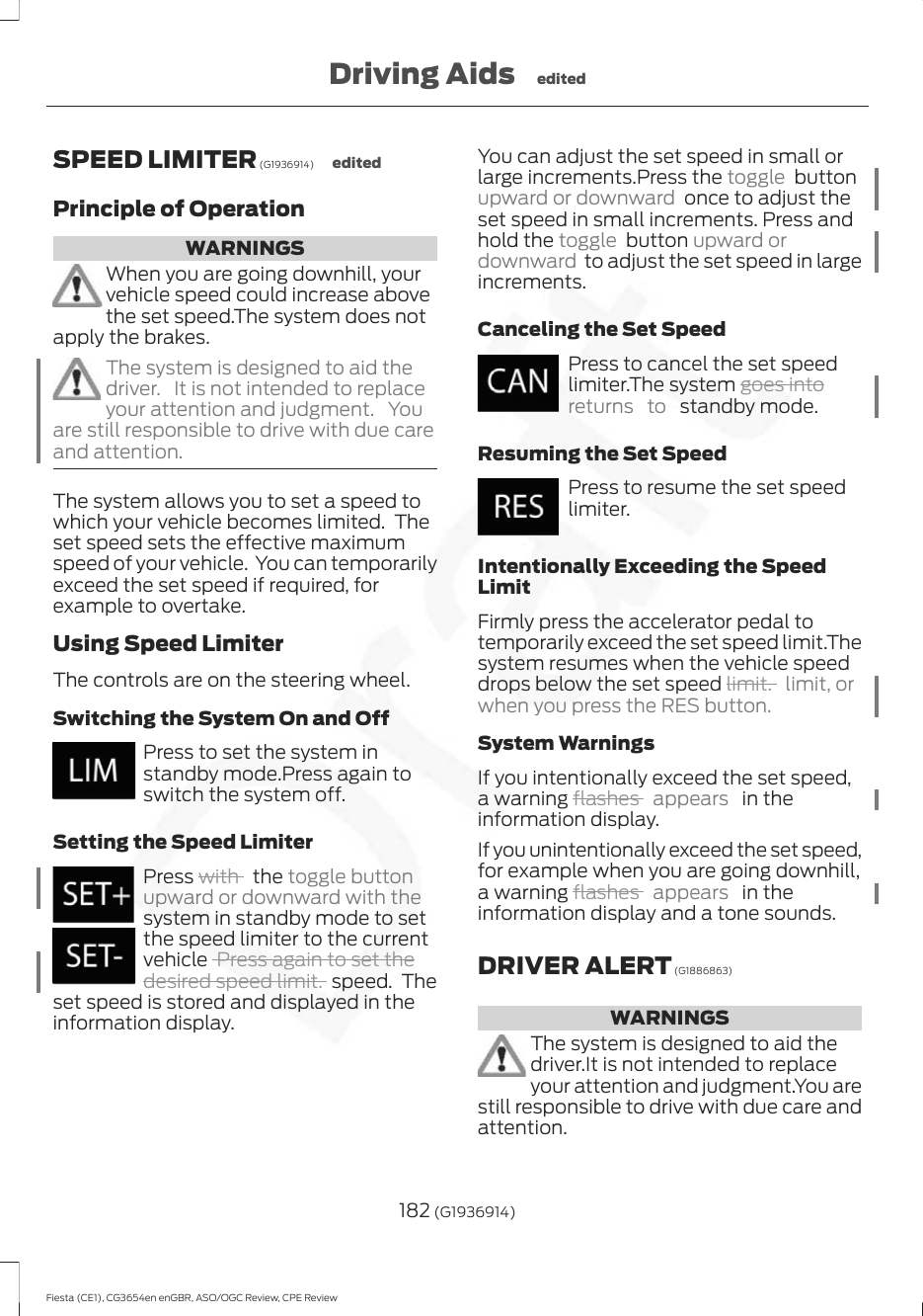 SPEED LIMITER (G1936914) editedPrinciple of OperationWARNINGSWhen you are going downhill, yourvehicle speed could increase abovethe set speed.The system does notapply the brakes.The system is designed to aid thedriver. It is not intended to replaceyour attention and judgment. Youare still responsible to drive with due careand attention.The system allows you to set a speed towhich your vehicle becomes limited.  Theset speed sets the effective maximumspeed of your vehicle.  You can temporarilyexceed the set speed if required, forexample to overtake.Using Speed LimiterThe controls are on the steering wheel.Switching the System On and OffPress to set the system instandby mode.Press again toswitch the system off.Setting the Speed LimiterPress with   the toggle buttonupward or downward with thesystem in standby mode to setthe speed limiter to the currentvehicle  Press again to set thedesired speed limit. speed.  Theset speed is stored and displayed in theinformation display.You can adjust the set speed in small orlarge increments.Press the toggle  buttonupward or downward  once to adjust theset speed in small increments. Press andhold the toggle  button upward ordownward  to adjust the set speed in largeincrements.Canceling the Set SpeedPress to cancel the set speedlimiter.The system goes intoreturns to  standby mode.Resuming the Set SpeedPress to resume the set speedlimiter.Intentionally Exceeding the SpeedLimitFirmly press the accelerator pedal totemporarily exceed the set speed limit.Thesystem resumes when the vehicle speeddrops below the set speed limit. limit, orwhen you press the RES button.System WarningsIf you intentionally exceed the set speed,a warning flashes  appears   in theinformation display.If you unintentionally exceed the set speed,for example when you are going downhill,a warning flashes  appears   in theinformation display and a tone sounds.DRIVER ALERT (G1886863)WARNINGSThe system is designed to aid thedriver.It is not intended to replaceyour attention and judgment.You arestill responsible to drive with due care andattention.182 (G1936914)Fiesta (CE1), CG3654en enGBR, ASO/OGC Review, CPE ReviewDriving Aids edited