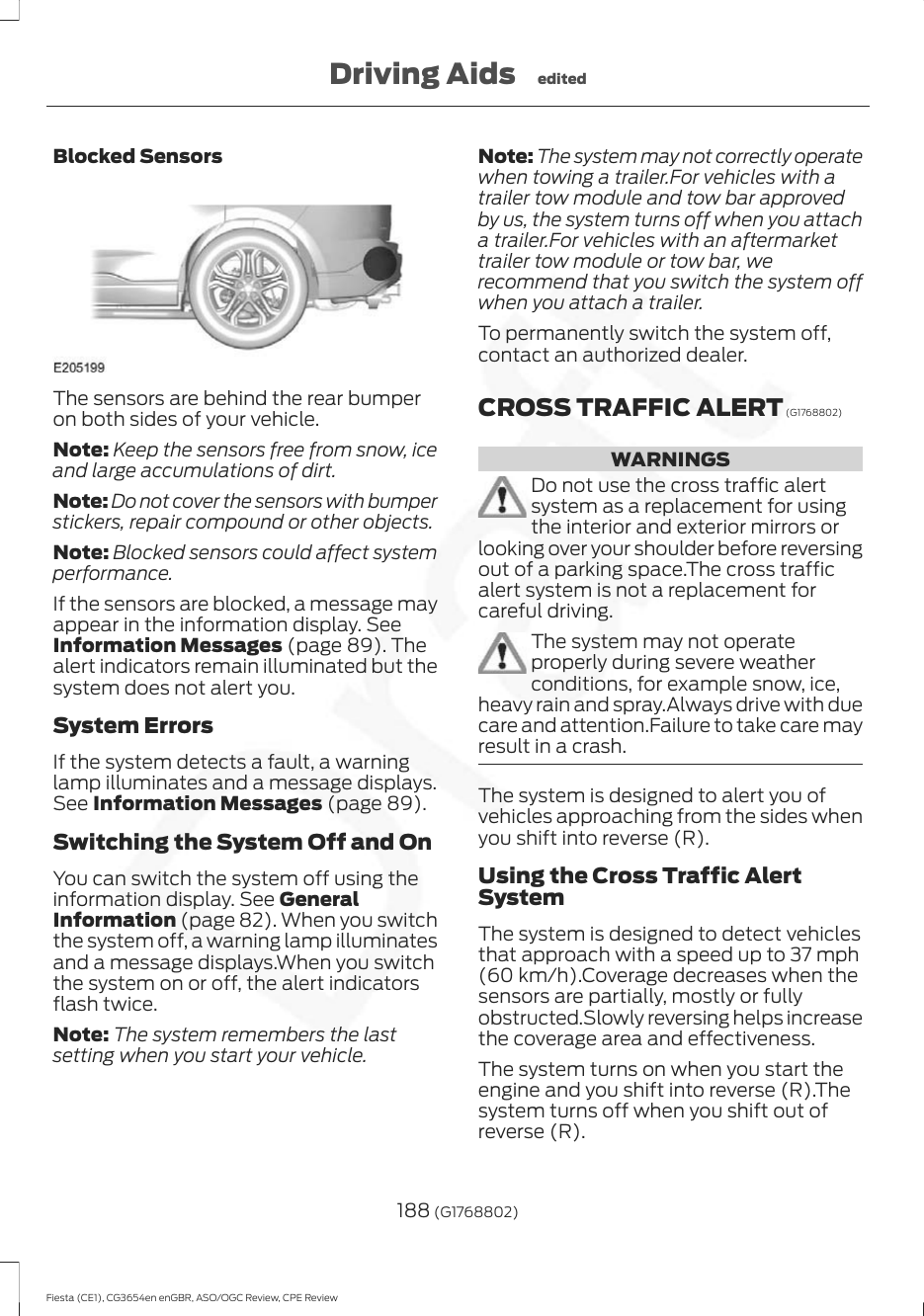 Blocked SensorsThe sensors are behind the rear bumperon both sides of your vehicle.Note: Keep the sensors free from snow, iceand large accumulations of dirt.Note: Do not cover the sensors with bumperstickers, repair compound or other objects.Note: Blocked sensors could affect systemperformance.If the sensors are blocked, a message mayappear in the information display. SeeInformation Messages (page 89). Thealert indicators remain illuminated but thesystem does not alert you.System ErrorsIf the system detects a fault, a warninglamp illuminates and a message displays.See Information Messages (page 89).Switching the System Off and OnYou can switch the system off using theinformation display. See GeneralInformation (page 82). When you switchthe system off, a warning lamp illuminatesand a message displays.When you switchthe system on or off, the alert indicatorsflash twice.Note: The system remembers the lastsetting when you start your vehicle.Note: The system may not correctly operatewhen towing a trailer.For vehicles with atrailer tow module and tow bar approvedby us, the system turns off when you attacha trailer.For vehicles with an aftermarkettrailer tow module or tow bar, werecommend that you switch the system offwhen you attach a trailer.To permanently switch the system off,contact an authorized dealer.CROSS TRAFFIC ALERT (G1768802)WARNINGSDo not use the cross traffic alertsystem as a replacement for usingthe interior and exterior mirrors orlooking over your shoulder before reversingout of a parking space.The cross trafficalert system is not a replacement forcareful driving.The system may not operateproperly during severe weatherconditions, for example snow, ice,heavy rain and spray.Always drive with duecare and attention.Failure to take care mayresult in a crash.The system is designed to alert you ofvehicles approaching from the sides whenyou shift into reverse (R).Using the Cross Traffic AlertSystemThe system is designed to detect vehiclesthat approach with a speed up to 37 mph(60 km/h).Coverage decreases when thesensors are partially, mostly or fullyobstructed.Slowly reversing helps increasethe coverage area and effectiveness.The system turns on when you start theengine and you shift into reverse (R).Thesystem turns off when you shift out ofreverse (R).188 (G1768802)Fiesta (CE1), CG3654en enGBR, ASO/OGC Review, CPE ReviewDriving Aids edited