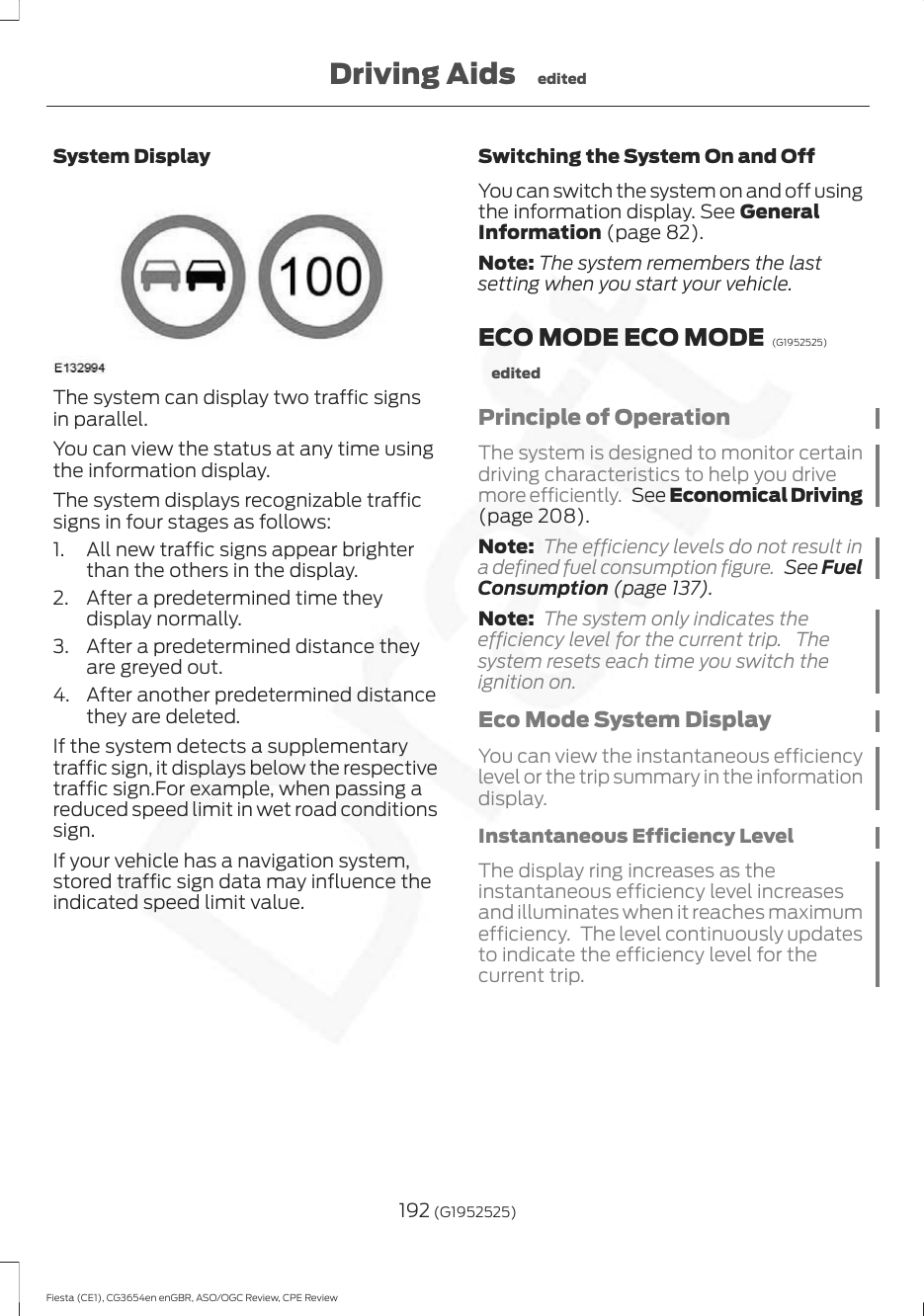 System DisplayThe system can display two traffic signsin parallel.You can view the status at any time usingthe information display.The system displays recognizable trafficsigns in four stages as follows:1. All new traffic signs appear brighterthan the others in the display.2. After a predetermined time theydisplay normally.3. After a predetermined distance theyare greyed out.4. After another predetermined distancethey are deleted.If the system detects a supplementarytraffic sign, it displays below the respectivetraffic sign.For example, when passing areduced speed limit in wet road conditionssign.If your vehicle has a navigation system,stored traffic sign data may influence theindicated speed limit value.Switching the System On and OffYou can switch the system on and off usingthe information display. See GeneralInformation (page 82).Note: The system remembers the lastsetting when you start your vehicle.ECO MODE ECO MODE  (G1952525)editedPrinciple of OperationThe system is designed to monitor certaindriving characteristics to help you drivemore efficiently.  See Economical Driving(page 208).Note: The efficiency levels do not result ina defined fuel consumption figure.  See FuelConsumption (page 137).Note: The system only indicates theefficiency level for the current trip. Thesystem resets each time you switch theignition on.Eco Mode System DisplayYou can view the instantaneous efficiencylevel or the trip summary in the informationdisplay.Instantaneous Efficiency LevelThe display ring increases as theinstantaneous efficiency level increasesand illuminates when it reaches maximumefficiency. The level continuously updatesto indicate the efficiency level for thecurrent trip.192 (G1952525)Fiesta (CE1), CG3654en enGBR, ASO/OGC Review, CPE ReviewDriving Aids edited