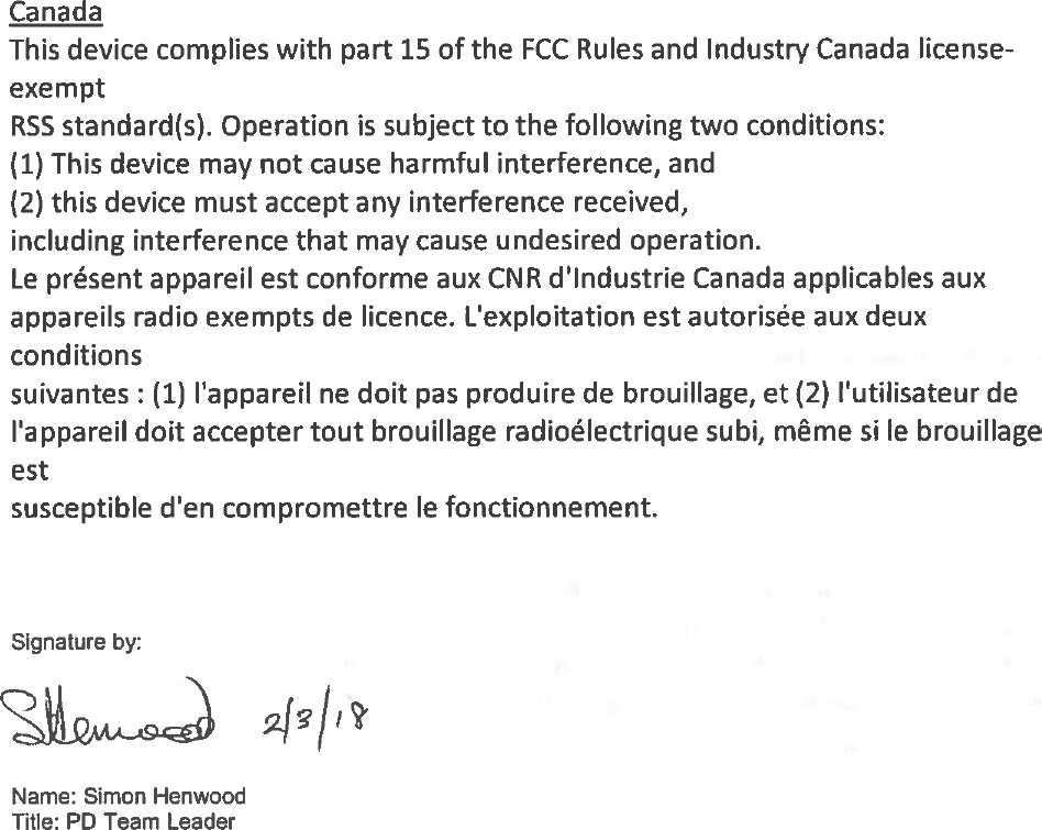 CanadaThisdevicecomplieswithpart15oftheFCCRulesandIndustry Canadalicense-exemptRS5standard(s).Operationissubjecttothefollowingtwoconditions:(1)Thisdevicemaynot causeharmfulinterference,and(2)thisdevicemustacceptanyinterferencereceived,includinginterferencethatmaycauseundesiredoperation.LepresentappareilestconformeauxCNRdIndustrieCanadaapplicablesauxappareilsradioexemptsdelicence.Lexploitationestautoriséeauxdeuxconditionssuivantes:(1)lappareilnedoitpasproduiredebrouillage,et(2)lutilisateurdelappareildoitacceptertoutbrouillageradioélectriquesubi,mêmesilebrouillageestsusceptibledencompromettrelefonctionnement.Signatureby:fr/tName:SimonHenwoodTitle: PDTeamLeader