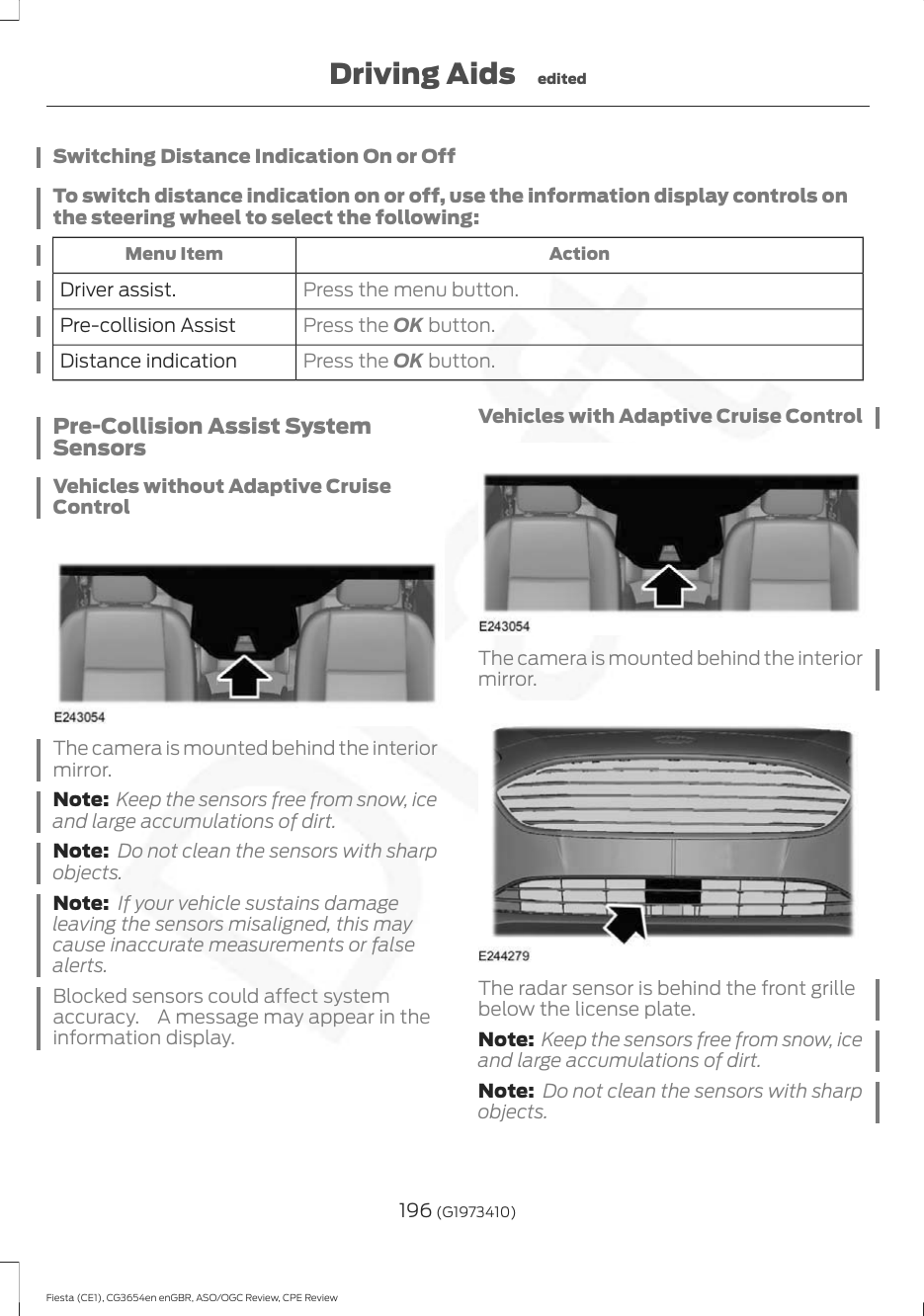 Switching Distance Indication On or OffTo switch distance indication on or off, use the information display controls onthe steering wheel to select the following:ActionMenu ItemPress the menu button.Driver assist.Press the OK button.Pre-collision AssistPress the OK button.Distance indicationPre-Collision Assist SystemSensorsVehicles without Adaptive CruiseControlThe camera is mounted behind the interiormirror.Note: Keep the sensors free from snow, iceand large accumulations of dirt.Note: Do not clean the sensors with sharpobjects.Note: If your vehicle sustains damageleaving the sensors misaligned, this maycause inaccurate measurements or falsealerts.Blocked sensors could affect systemaccuracy. A message may appear in theinformation display.Vehicles with Adaptive Cruise ControlThe camera is mounted behind the interiormirror.The radar sensor is behind the front grillebelow the license plate.Note: Keep the sensors free from snow, iceand large accumulations of dirt.Note: Do not clean the sensors with sharpobjects.196 (G1973410)Fiesta (CE1), CG3654en enGBR, ASO/OGC Review, CPE ReviewDriving Aids edited