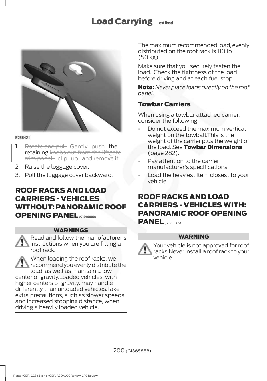 1. Rotate and pull  Gently push  theretaining knobs out from the liftgatetrim panel. clip up and remove it.2. Raise the luggage cover.3. Pull the luggage cover backward.ROOF RACKS AND LOADCARRIERS - VEHICLESWITHOUT: PANORAMIC ROOFOPENING PANEL (G1868888)WARNINGSRead and follow the manufacturer&apos;sinstructions when you are fitting aroof rack.When loading the roof racks, werecommend you evenly distribute theload, as well as maintain a lowcenter of gravity.Loaded vehicles, withhigher centers of gravity, may handledifferently than unloaded vehicles.Takeextra precautions, such as slower speedsand increased stopping distance, whendriving a heavily loaded vehicle.The maximum recommended load, evenlydistributed on the roof rack is 110 lb(50 kg).Make sure that you securely fasten theload.  Check the tightness of the loadbefore driving and at each fuel stop.Note: Never place loads directly on the roofpanel.Towbar CarriersWhen using a towbar attached carrier,consider the following:• Do not exceed the maximum verticalweight on the towball.This is theweight of the carrier plus the weight ofthe load. See Towbar Dimensions(page 282).• Pay attention to the carriermanufacturer&apos;s specifications.• Load the heaviest item closest to yourvehicle.ROOF RACKS AND LOADCARRIERS - VEHICLES WITH:PANORAMIC ROOF OPENINGPANEL (G1868565)WARNINGYour vehicle is not approved for roofracks.Never install a roof rack to yourvehicle.200 (G1868888)Fiesta (CE1), CG3654en enGBR, ASO/OGC Review, CPE ReviewLoad Carrying edited