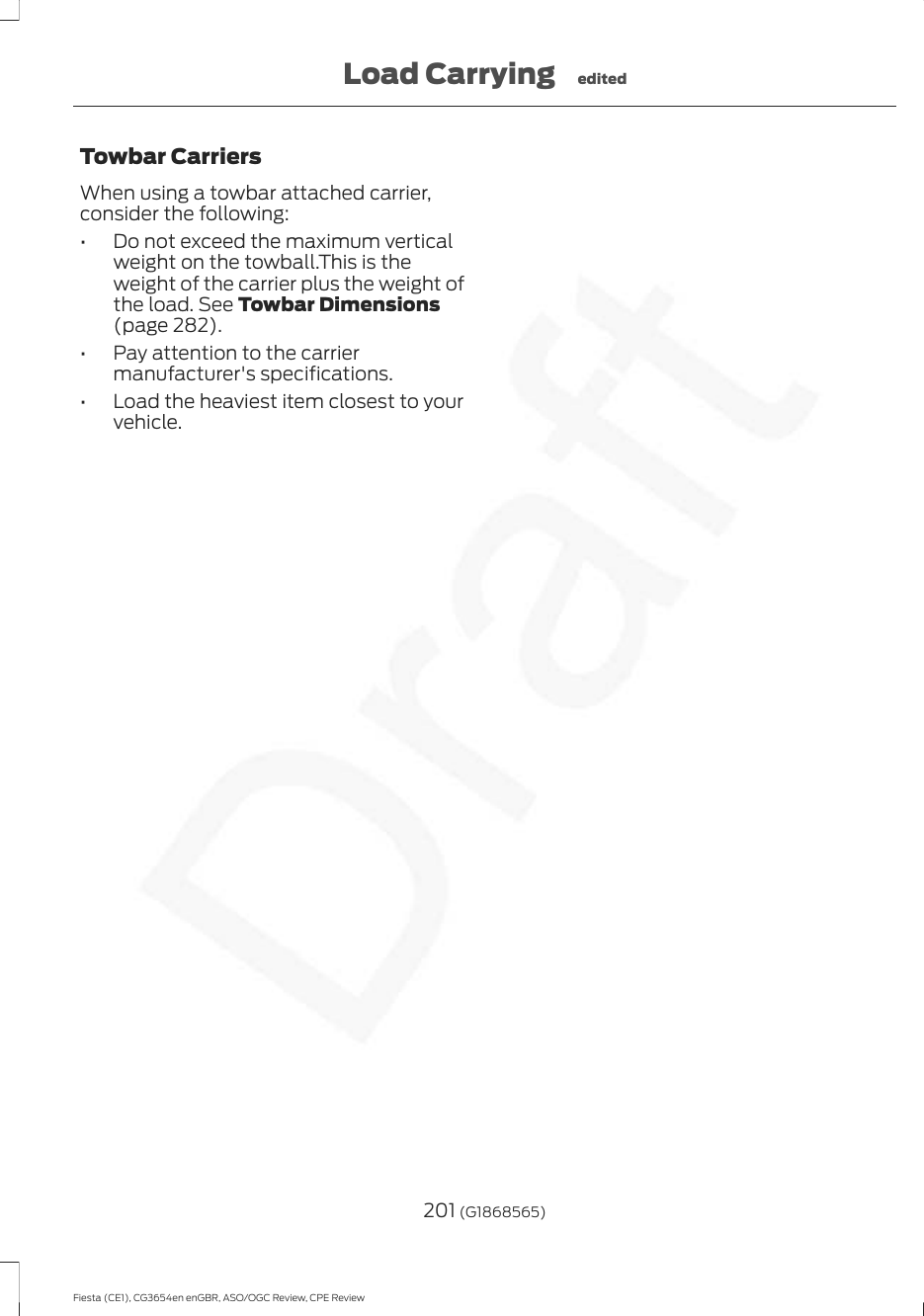 Towbar CarriersWhen using a towbar attached carrier,consider the following:• Do not exceed the maximum verticalweight on the towball.This is theweight of the carrier plus the weight ofthe load. See Towbar Dimensions(page 282).• Pay attention to the carriermanufacturer&apos;s specifications.• Load the heaviest item closest to yourvehicle.201 (G1868565)Fiesta (CE1), CG3654en enGBR, ASO/OGC Review, CPE ReviewLoad Carrying edited