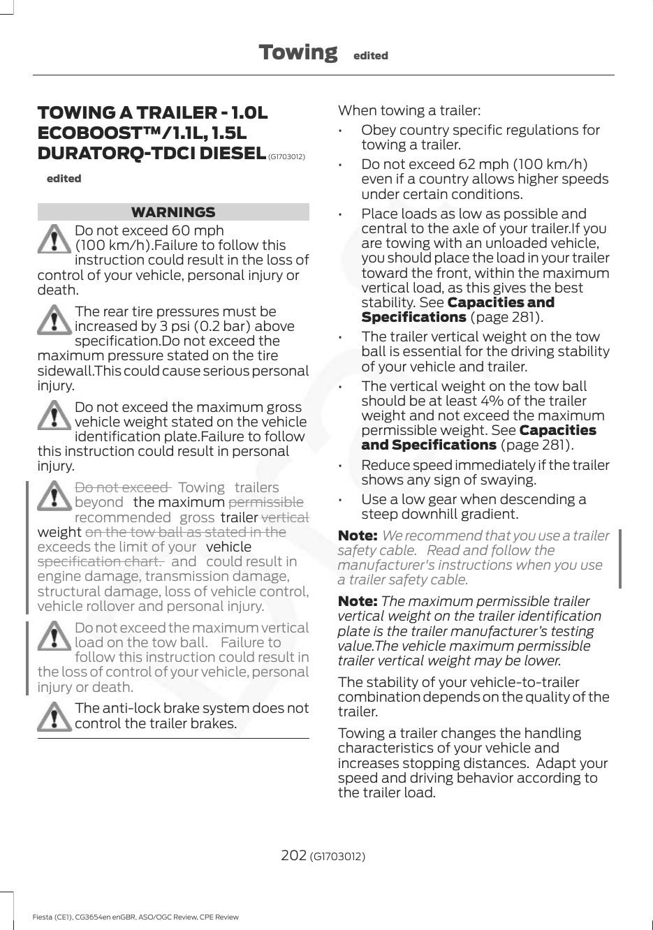 TOWING A TRAILER - 1.0LECOBOOST™/1.1L, 1.5LDURATORQ-TDCI DIESEL (G1703012)editedWARNINGSDo not exceed 60 mph(100 km/h).Failure to follow thisinstruction could result in the loss ofcontrol of your vehicle, personal injury ordeath.The rear tire pressures must beincreased by 3 psi (0.2 bar) abovespecification.Do not exceed themaximum pressure stated on the tiresidewall.This could cause serious personalinjury.Do not exceed the maximum grossvehicle weight stated on the vehicleidentification plate.Failure to followthis instruction could result in personalinjury.Do not exceed  Towing trailersbeyond   the maximum permissiblerecommended gross trailer verticalweight on the tow ball as stated in theexceeds the limit of your   vehiclespecification chart. and  could result inengine damage, transmission damage,structural damage, loss of vehicle control,vehicle rollover and personal injury.Do not exceed the maximum verticalload on the tow ball.  Failure tofollow this instruction could result inthe loss of control of your vehicle, personalinjury or death.The anti-lock brake system does notcontrol the trailer brakes.When towing a trailer:• Obey country specific regulations fortowing a trailer.• Do not exceed 62 mph (100 km/h)even if a country allows higher speedsunder certain conditions.• Place loads as low as possible andcentral to the axle of your trailer.If youare towing with an unloaded vehicle,you should place the load in your trailertoward the front, within the maximumvertical load, as this gives the beststability. See Capacities andSpecifications (page 281).• The trailer vertical weight on the towball is essential for the driving stabilityof your vehicle and trailer.• The vertical weight on the tow ballshould be at least 4% of the trailerweight and not exceed the maximumpermissible weight. See Capacitiesand Specifications (page 281).• Reduce speed immediately if the trailershows any sign of swaying.• Use a low gear when descending asteep downhill gradient.Note: We recommend that you use a trailersafety cable. Read and follow themanufacturer&apos;s instructions when you usea trailer safety cable.Note: The maximum permissible trailervertical weight on the trailer identificationplate is the trailer manufacturer’s testingvalue.The vehicle maximum permissibletrailer vertical weight may be lower.The stability of your vehicle-to-trailercombination depends on the quality of thetrailer.Towing a trailer changes the handlingcharacteristics of your vehicle andincreases stopping distances.  Adapt yourspeed and driving behavior according tothe trailer load.202 (G1703012)Fiesta (CE1), CG3654en enGBR, ASO/OGC Review, CPE ReviewTowing edited