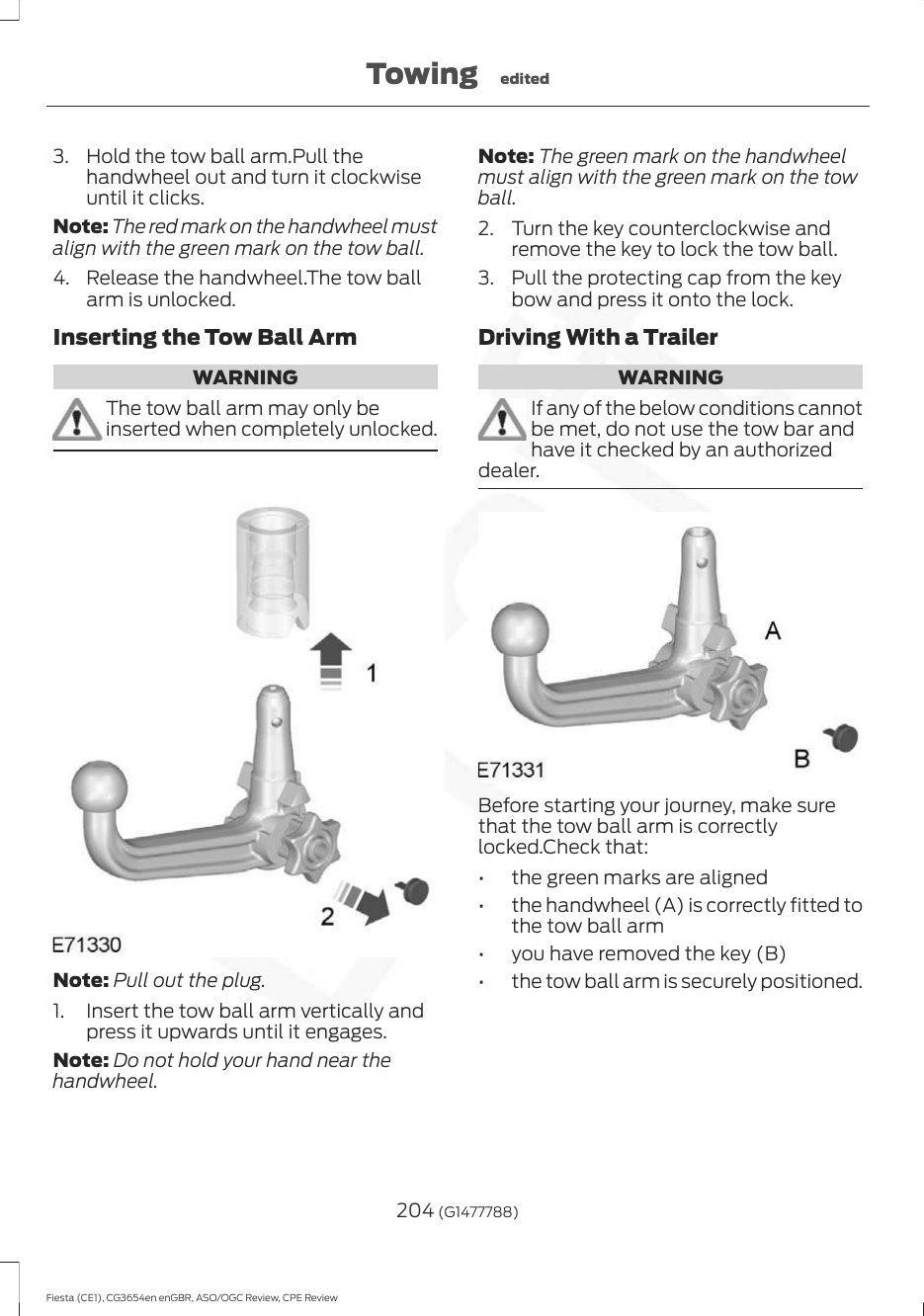 3. Hold the tow ball arm.Pull thehandwheel out and turn it clockwiseuntil it clicks.Note: The red mark on the handwheel mustalign with the green mark on the tow ball.4. Release the handwheel.The tow ballarm is unlocked.Inserting the Tow Ball ArmWARNINGThe tow ball arm may only beinserted when completely unlocked.Note: Pull out the plug.1. Insert the tow ball arm vertically andpress it upwards until it engages.Note: Do not hold your hand near thehandwheel.Note: The green mark on the handwheelmust align with the green mark on the towball.2. Turn the key counterclockwise andremove the key to lock the tow ball.3. Pull the protecting cap from the keybow and press it onto the lock.Driving With a TrailerWARNINGIf any of the below conditions cannotbe met, do not use the tow bar andhave it checked by an authorizeddealer.Before starting your journey, make surethat the tow ball arm is correctlylocked.Check that:• the green marks are aligned• the handwheel (A) is correctly fitted tothe tow ball arm• you have removed the key (B)• the tow ball arm is securely positioned.204 (G1477788)Fiesta (CE1), CG3654en enGBR, ASO/OGC Review, CPE ReviewTowing edited