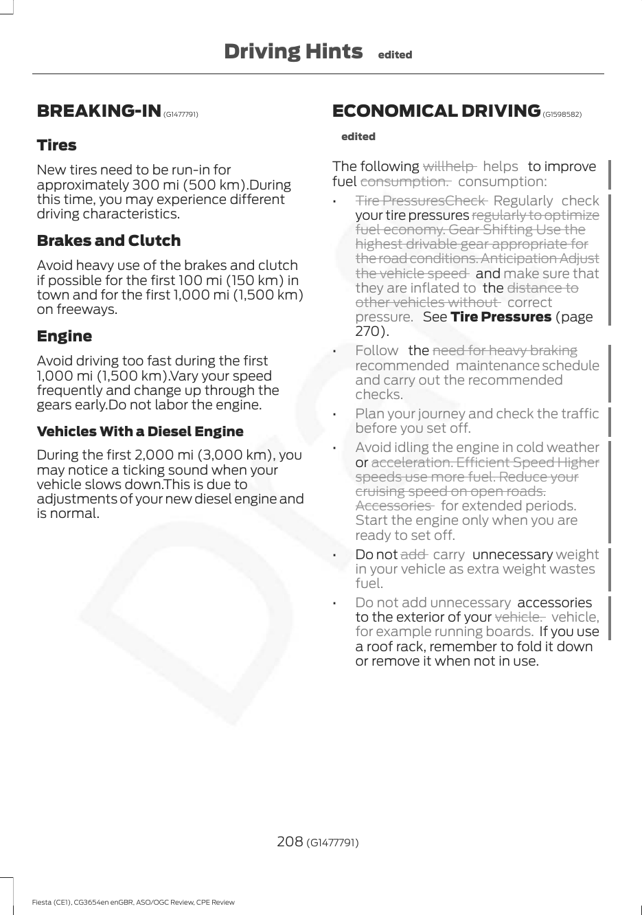 BREAKING-IN (G1477791)TiresNew tires need to be run-in forapproximately 300 mi (500 km).Duringthis time, you may experience differentdriving characteristics.Brakes and ClutchAvoid heavy use of the brakes and clutchif possible for the first 100 mi (150 km) intown and for the first 1,000 mi (1,500 km)on freeways.EngineAvoid driving too fast during the first1,000 mi (1,500 km).Vary your speedfrequently and change up through thegears early.Do not labor the engine.Vehicles With a Diesel EngineDuring the first 2,000 mi (3,000 km), youmay notice a ticking sound when yourvehicle slows down.This is due toadjustments of your new diesel engine andis normal.ECONOMICAL DRIVING (G1598582)editedThe following willhelp  helps   to improvefuel consumption. consumption:•Tire PressuresCheck  Regularly checkyour tire pressures regularly to optimizefuel economy. Gear Shifting Use thehighest drivable gear appropriate forthe road conditions. Anticipation Adjustthe vehicle speed   and make sure thatthey are inflated to  the distance toother vehicles without  correctpressure.  See Tire Pressures (page270).•Follow   the need for heavy brakingrecommended maintenance scheduleand carry out the recommendedchecks.•Plan your journey and check the trafficbefore you set off.•Avoid idling the engine in cold weatheror acceleration. Efficient Speed Higherspeeds use more fuel. Reduce yourcruising speed on open roads.Accessories  for extended periods.Start the engine only when you areready to set off.• Do not add  carry  unnecessary weightin your vehicle as extra weight wastesfuel.•Do not add unnecessary  accessoriesto the exterior of your vehicle. vehicle,for example running boards. If you usea roof rack, remember to fold it downor remove it when not in use.208 (G1477791)Fiesta (CE1), CG3654en enGBR, ASO/OGC Review, CPE ReviewDriving Hints edited