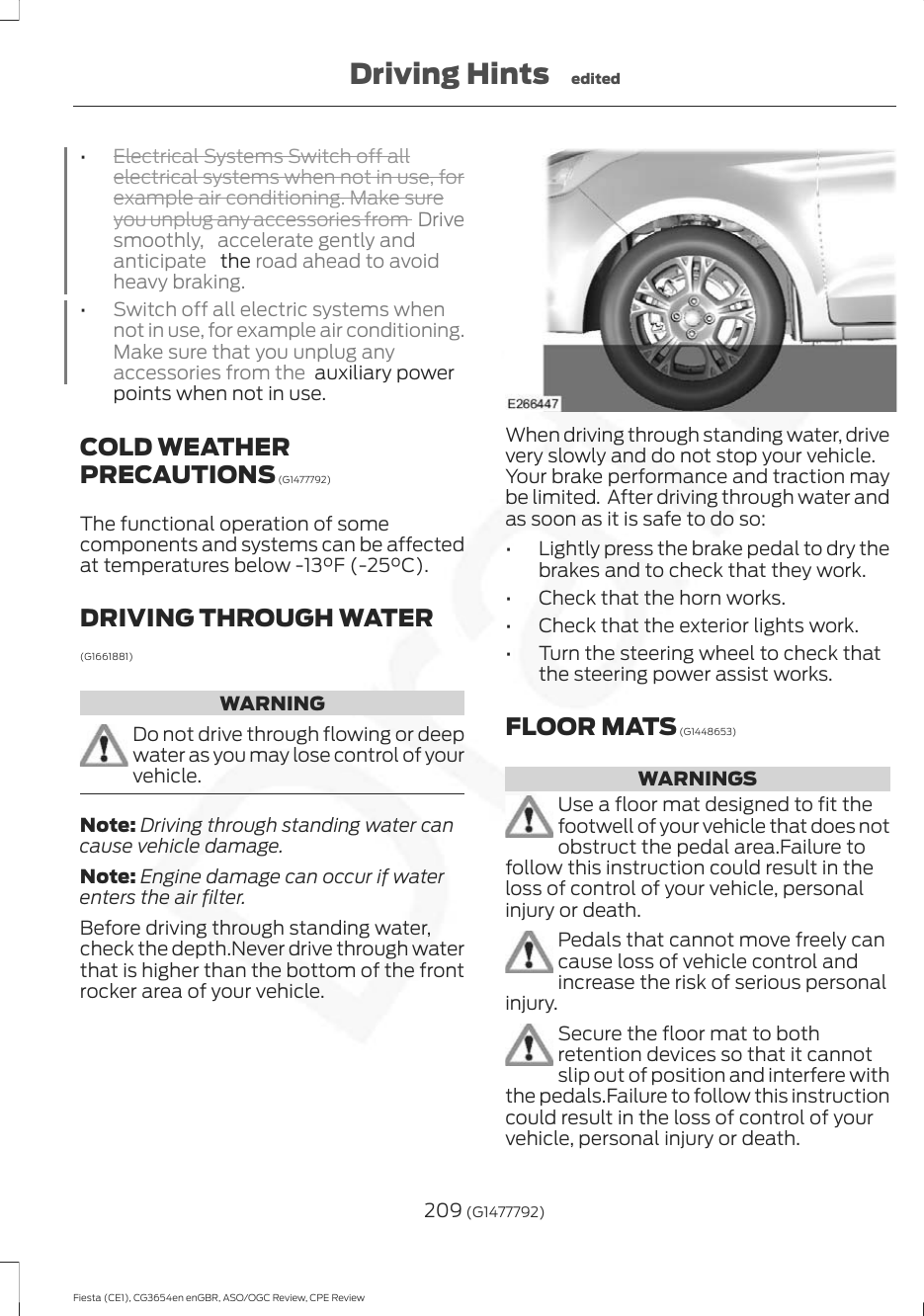 •Electrical Systems Switch off allelectrical systems when not in use, forexample air conditioning. Make sureyou unplug any accessories from  Drivesmoothly, accelerate gently andanticipate   the road ahead to avoidheavy braking.•Switch off all electric systems whennot in use, for example air conditioning.Make sure that you unplug anyaccessories from the  auxiliary powerpoints when not in use.COLD WEATHERPRECAUTIONS (G1477792)The functional operation of somecomponents and systems can be affectedat temperatures below -13°F (-25°C).DRIVING THROUGH WATER(G1661881)WARNINGDo not drive through flowing or deepwater as you may lose control of yourvehicle.Note: Driving through standing water cancause vehicle damage.Note: Engine damage can occur if waterenters the air filter.Before driving through standing water,check the depth.Never drive through waterthat is higher than the bottom of the frontrocker area of your vehicle.When driving through standing water, drivevery slowly and do not stop your vehicle.Your brake performance and traction maybe limited.  After driving through water andas soon as it is safe to do so:• Lightly press the brake pedal to dry thebrakes and to check that they work.• Check that the horn works.• Check that the exterior lights work.• Turn the steering wheel to check thatthe steering power assist works.FLOOR MATS (G1448653)WARNINGSUse a floor mat designed to fit thefootwell of your vehicle that does notobstruct the pedal area.Failure tofollow this instruction could result in theloss of control of your vehicle, personalinjury or death.Pedals that cannot move freely cancause loss of vehicle control andincrease the risk of serious personalinjury.Secure the floor mat to bothretention devices so that it cannotslip out of position and interfere withthe pedals.Failure to follow this instructioncould result in the loss of control of yourvehicle, personal injury or death.209 (G1477792)Fiesta (CE1), CG3654en enGBR, ASO/OGC Review, CPE ReviewDriving Hints edited