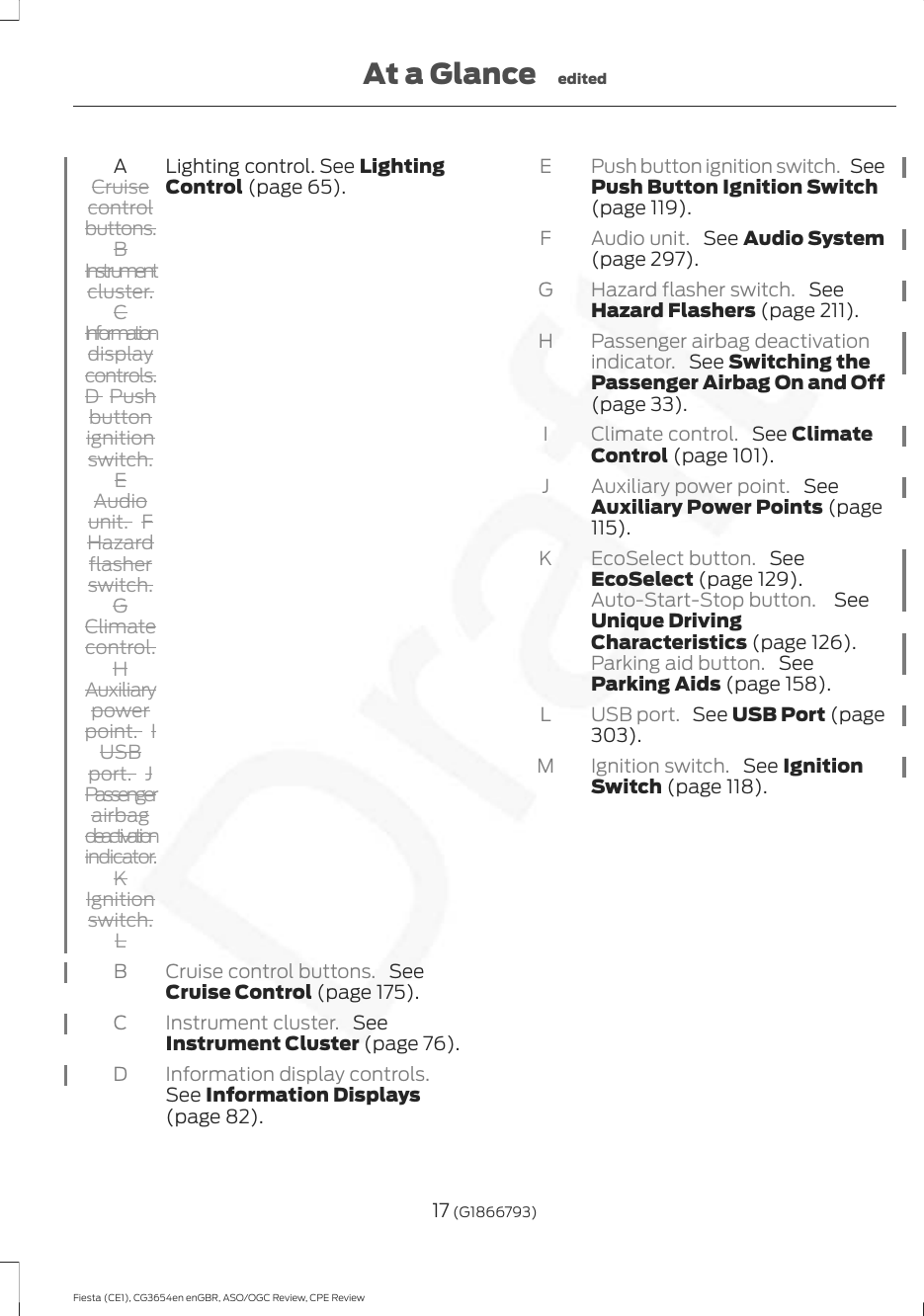 Lighting control. See LightingControl (page 65).ACruisecontrolbuttons.BInstrumentcluster.CInformationdisplaycontrols.D  Pushbuttonignitionswitch.EAudiounit. FHazardflasherswitch.GClimatecontrol.HAuxiliarypowerpoint. IUSBport. JPassengerairbagdeactivationindicator.KIgnitionswitch.LCruise control buttons.  SeeCruise Control (page 175).BInstrument cluster.  SeeInstrument Cluster (page 76).CInformation display controls.See Information Displays(page 82).DPush button ignition switch.  SeePush Button Ignition Switch(page 119).EAudio unit.  See Audio System(page 297).FHazard flasher switch.  SeeHazard Flashers (page 211).GPassenger airbag deactivationindicator.  See Switching thePassenger Airbag On and Off(page 33).HClimate control.  See ClimateControl (page 101).IAuxiliary power point.  SeeAuxiliary Power Points (page115).JEcoSelect button.  SeeEcoSelect (page 129).Auto-Start-Stop button.  SeeUnique DrivingCharacteristics (page 126).Parking aid button.  SeeParking Aids (page 158).KUSB port.  See USB Port (page303).LIgnition switch.  See IgnitionSwitch (page 118).M17 (G1866793)Fiesta (CE1), CG3654en enGBR, ASO/OGC Review, CPE ReviewAt a Glance edited