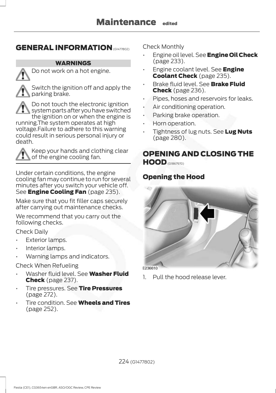 GENERAL INFORMATION (G1477802)WARNINGSDo not work on a hot engine.Switch the ignition off and apply theparking brake.Do not touch the electronic ignitionsystem parts after you have switchedthe ignition on or when the engine isrunning.The system operates at highvoltage.Failure to adhere to this warningcould result in serious personal injury ordeath.Keep your hands and clothing clearof the engine cooling fan.Under certain conditions, the enginecooling fan may continue to run for severalminutes after you switch your vehicle off.See Engine Cooling Fan (page 235).Make sure that you fit filler caps securelyafter carrying out maintenance checks.We recommend that you carry out thefollowing checks.Check Daily• Exterior lamps.• Interior lamps.• Warning lamps and indicators.Check When Refueling• Washer fluid level. See Washer FluidCheck (page 237).• Tire pressures. See Tire Pressures(page 272).• Tire condition. See Wheels and Tires(page 252).Check Monthly• Engine oil level. See Engine Oil Check(page 233).• Engine coolant level. See EngineCoolant Check (page 235).• Brake fluid level. See Brake FluidCheck (page 236).• Pipes, hoses and reservoirs for leaks.• Air conditioning operation.• Parking brake operation.• Horn operation.• Tightness of lug nuts. See Lug Nuts(page 280).OPENING AND CLOSING THEHOOD (G1867970)Opening the Hood1. Pull the hood release lever.224 (G1477802)Fiesta (CE1), CG3654en enGBR, ASO/OGC Review, CPE ReviewMaintenance edited