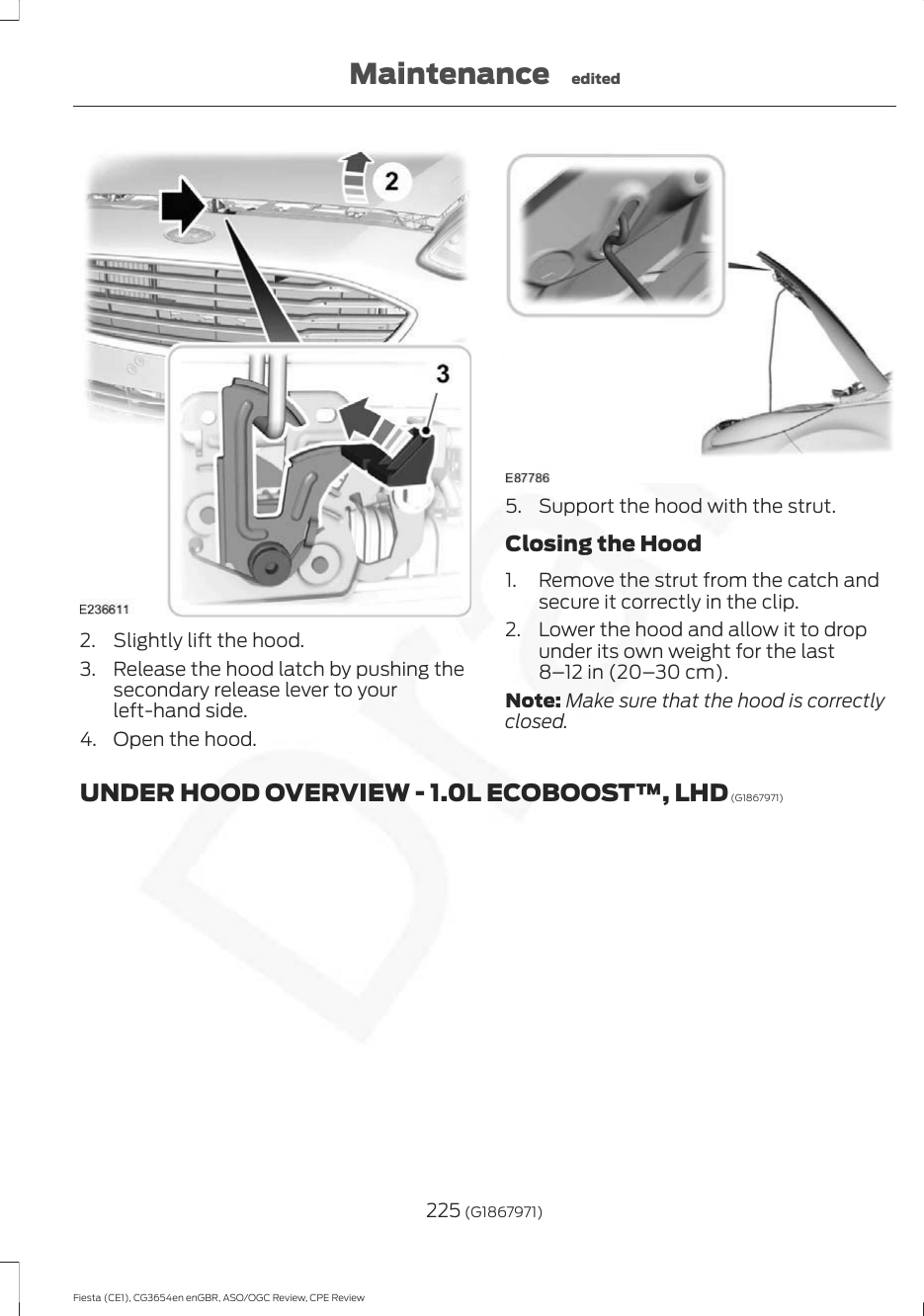 2. Slightly lift the hood.3. Release the hood latch by pushing thesecondary release lever to yourleft-hand side.4. Open the hood.5. Support the hood with the strut.Closing the Hood1. Remove the strut from the catch andsecure it correctly in the clip.2. Lower the hood and allow it to dropunder its own weight for the last8–12 in (20–30 cm).Note: Make sure that the hood is correctlyclosed.UNDER HOOD OVERVIEW - 1.0L ECOBOOST™, LHD (G1867971)225 (G1867971)Fiesta (CE1), CG3654en enGBR, ASO/OGC Review, CPE ReviewMaintenance edited