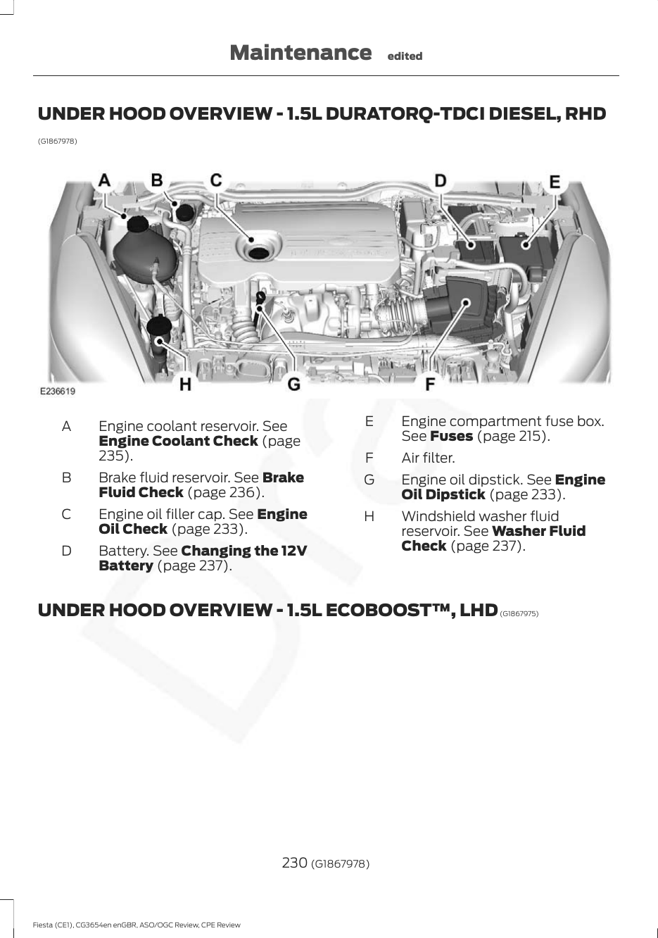 UNDER HOOD OVERVIEW - 1.5L DURATORQ-TDCI DIESEL, RHD(G1867978)Engine coolant reservoir. SeeEngine Coolant Check (page235).ABrake fluid reservoir. See BrakeFluid Check (page 236).BEngine oil filler cap. See EngineOil Check (page 233).CBattery. See Changing the 12VBattery (page 237).DEngine compartment fuse box.See Fuses (page 215).EAir filter.FEngine oil dipstick. See EngineOil Dipstick (page 233).GWindshield washer fluidreservoir. See Washer FluidCheck (page 237).HUNDER HOOD OVERVIEW - 1.5L ECOBOOST™, LHD (G1867975)230 (G1867978)Fiesta (CE1), CG3654en enGBR, ASO/OGC Review, CPE ReviewMaintenance edited