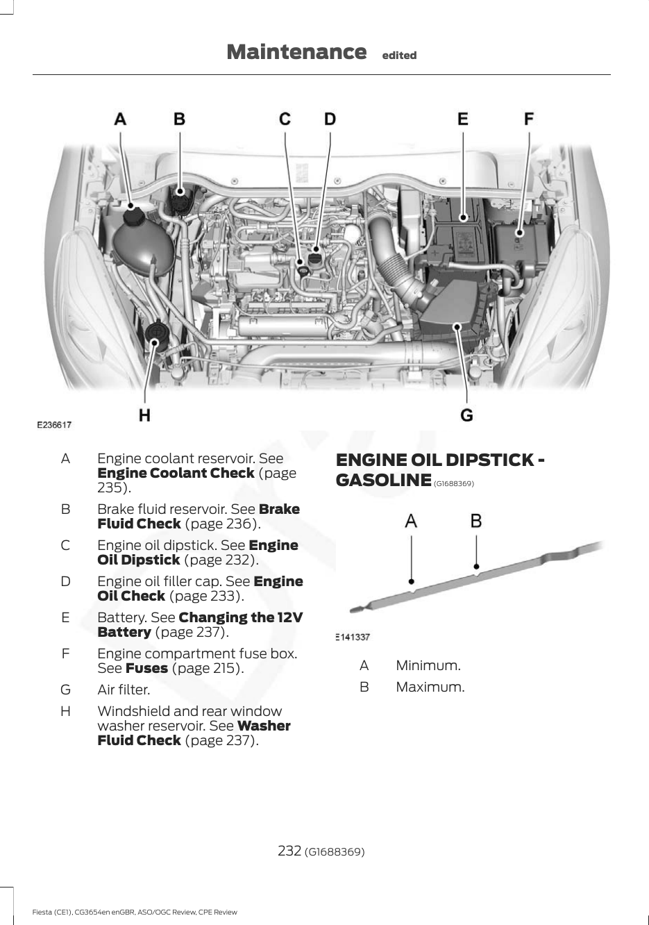 Engine coolant reservoir. SeeEngine Coolant Check (page235).ABrake fluid reservoir. See BrakeFluid Check (page 236).BEngine oil dipstick. See EngineOil Dipstick (page 232).CEngine oil filler cap. See EngineOil Check (page 233).DBattery. See Changing the 12VBattery (page 237).EEngine compartment fuse box.See Fuses (page 215).FAir filter.GWindshield and rear windowwasher reservoir. See WasherFluid Check (page 237).HENGINE OIL DIPSTICK -GASOLINE (G1688369)Minimum.AMaximum.B232 (G1688369)Fiesta (CE1), CG3654en enGBR, ASO/OGC Review, CPE ReviewMaintenance edited