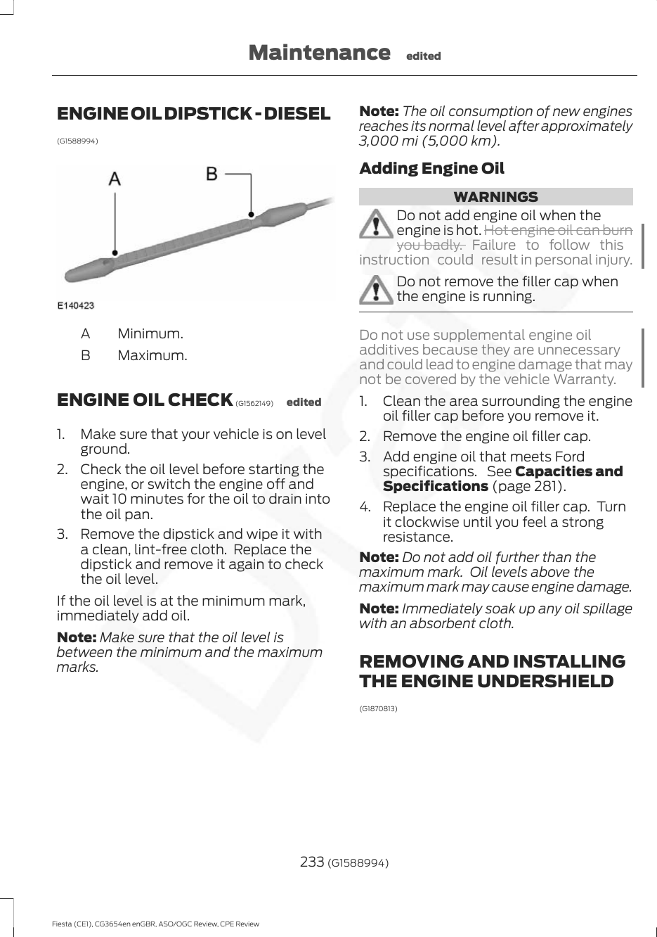ENGINE OIL DIPSTICK - DIESEL(G1588994)Minimum.AMaximum.BENGINE OIL CHECK (G1562149) edited1. Make sure that your vehicle is on levelground.2. Check the oil level before starting theengine, or switch the engine off andwait 10 minutes for the oil to drain intothe oil pan.3. Remove the dipstick and wipe it witha clean, lint-free cloth.  Replace thedipstick and remove it again to checkthe oil level.If the oil level is at the minimum mark,immediately add oil.Note: Make sure that the oil level isbetween the minimum and the maximummarks.Note: The oil consumption of new enginesreaches its normal level after approximately3,000 mi (5,000 km).Adding Engine OilWARNINGSDo not add engine oil when theengine is hot. Hot engine oil can burnyou badly. Failure to follow thisinstruction  could  result in personal injury.Do not remove the filler cap whenthe engine is running.Do not use supplemental engine oiladditives because they are unnecessaryand could lead to engine damage that maynot be covered by the vehicle Warranty.1. Clean the area surrounding the engineoil filler cap before you remove it.2. Remove the engine oil filler cap.3. Add engine oil that meets Fordspecifications.  See Capacities andSpecifications (page 281).4. Replace the engine oil filler cap.  Turnit clockwise until you feel a strongresistance.Note: Do not add oil further than themaximum mark.  Oil levels above themaximum mark may cause engine damage.Note: Immediately soak up any oil spillagewith an absorbent cloth.REMOVING AND INSTALLINGTHE ENGINE UNDERSHIELD(G1870813)233 (G1588994)Fiesta (CE1), CG3654en enGBR, ASO/OGC Review, CPE ReviewMaintenance edited