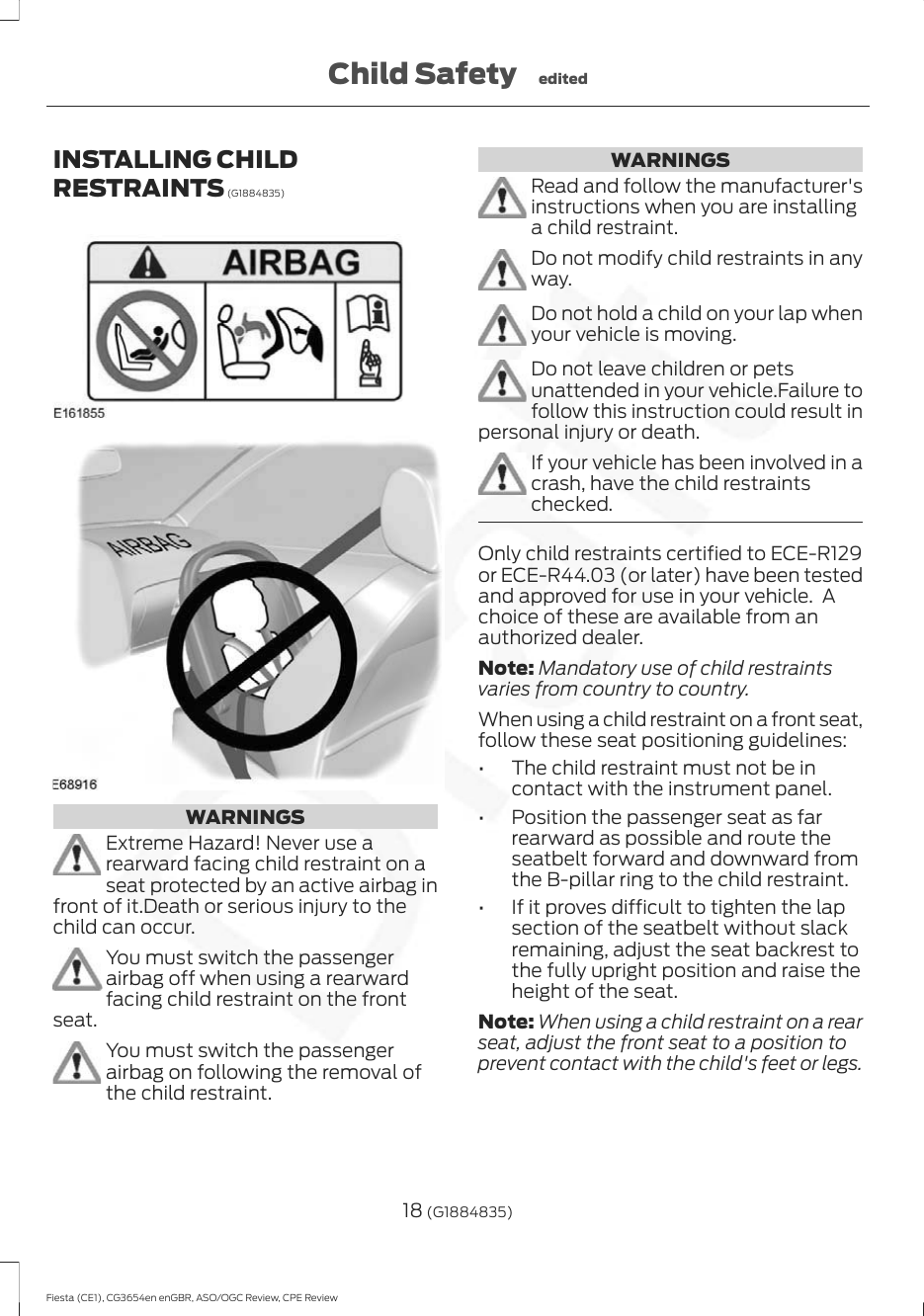 INSTALLING CHILDRESTRAINTS (G1884835)WARNINGSExtreme Hazard! Never use arearward facing child restraint on aseat protected by an active airbag infront of it.Death or serious injury to thechild can occur.You must switch the passengerairbag off when using a rearwardfacing child restraint on the frontseat.You must switch the passengerairbag on following the removal ofthe child restraint.WARNINGSRead and follow the manufacturer&apos;sinstructions when you are installinga child restraint.Do not modify child restraints in anyway.Do not hold a child on your lap whenyour vehicle is moving.Do not leave children or petsunattended in your vehicle.Failure tofollow this instruction could result inpersonal injury or death.If your vehicle has been involved in acrash, have the child restraintschecked.Only child restraints certified to ECE-R129or ECE-R44.03 (or later) have been testedand approved for use in your vehicle.  Achoice of these are available from anauthorized dealer.Note: Mandatory use of child restraintsvaries from country to country.When using a child restraint on a front seat,follow these seat positioning guidelines:• The child restraint must not be incontact with the instrument panel.• Position the passenger seat as farrearward as possible and route theseatbelt forward and downward fromthe B-pillar ring to the child restraint.• If it proves difficult to tighten the lapsection of the seatbelt without slackremaining, adjust the seat backrest tothe fully upright position and raise theheight of the seat.Note: When using a child restraint on a rearseat, adjust the front seat to a position toprevent contact with the child&apos;s feet or legs.18 (G1884835)Fiesta (CE1), CG3654en enGBR, ASO/OGC Review, CPE ReviewChild Safety edited