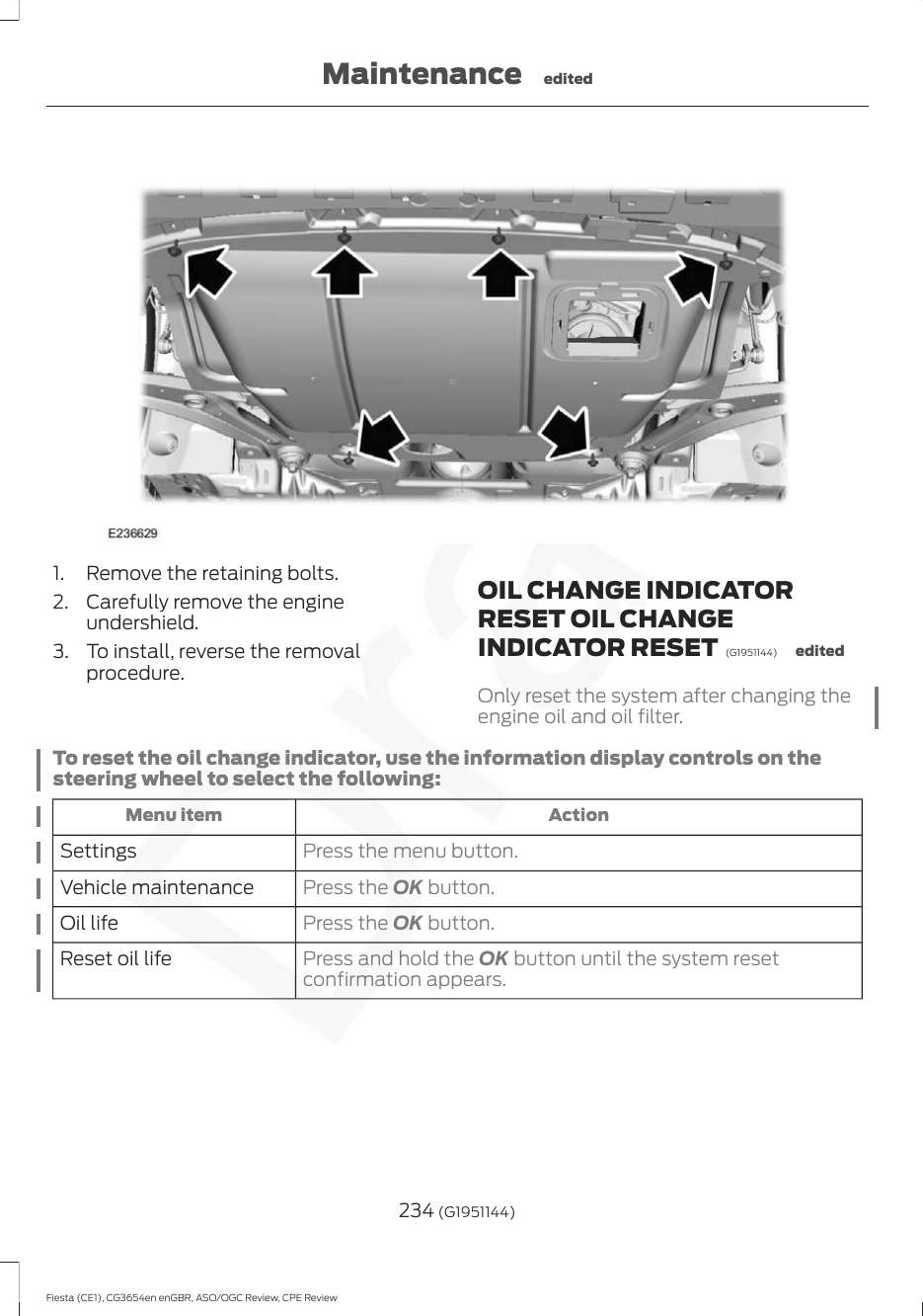 1. Remove the retaining bolts.2. Carefully remove the engineundershield.3. To install, reverse the removalprocedure.OIL CHANGE INDICATORRESET OIL CHANGEINDICATOR RESET  (G1951144) editedOnly reset the system after changing theengine oil and oil filter.To reset the oil change indicator, use the information display controls on thesteering wheel to select the following:ActionMenu itemPress the menu button.SettingsPress the OK button.Vehicle maintenancePress the OK button.Oil lifePress and hold the OK button until the system resetconfirmation appears.Reset oil life234 (G1951144)Fiesta (CE1), CG3654en enGBR, ASO/OGC Review, CPE ReviewMaintenance edited