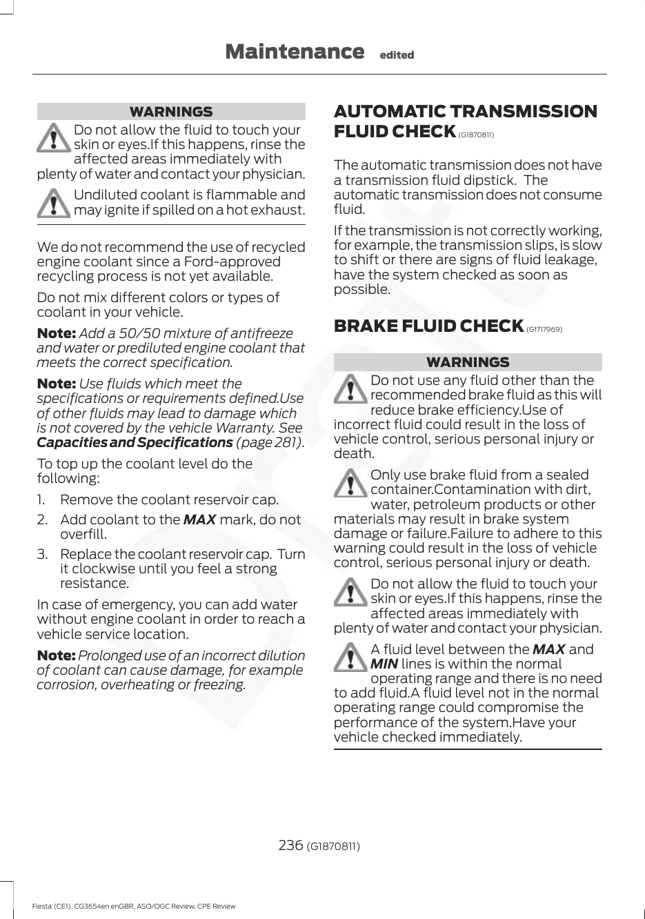 WARNINGSDo not allow the fluid to touch yourskin or eyes.If this happens, rinse theaffected areas immediately withplenty of water and contact your physician.Undiluted coolant is flammable andmay ignite if spilled on a hot exhaust.We do not recommend the use of recycledengine coolant since a Ford-approvedrecycling process is not yet available.Do not mix different colors or types ofcoolant in your vehicle.Note: Add a 50/50 mixture of antifreezeand water or prediluted engine coolant thatmeets the correct specification.Note: Use fluids which meet thespecifications or requirements defined.Useof other fluids may lead to damage whichis not covered by the vehicle Warranty. SeeCapacities and Specifications (page 281).To top up the coolant level do thefollowing:1. Remove the coolant reservoir cap.2. Add coolant to the MAX mark, do notoverfill.3. Replace the coolant reservoir cap.  Turnit clockwise until you feel a strongresistance.In case of emergency, you can add waterwithout engine coolant in order to reach avehicle service location.Note: Prolonged use of an incorrect dilutionof coolant can cause damage, for examplecorrosion, overheating or freezing.AUTOMATIC TRANSMISSIONFLUID CHECK (G1870811)The automatic transmission does not havea transmission fluid dipstick.  Theautomatic transmission does not consumefluid.If the transmission is not correctly working,for example, the transmission slips, is slowto shift or there are signs of fluid leakage,have the system checked as soon aspossible.BRAKE FLUID CHECK (G1717969)WARNINGSDo not use any fluid other than therecommended brake fluid as this willreduce brake efficiency.Use ofincorrect fluid could result in the loss ofvehicle control, serious personal injury ordeath.Only use brake fluid from a sealedcontainer.Contamination with dirt,water, petroleum products or othermaterials may result in brake systemdamage or failure.Failure to adhere to thiswarning could result in the loss of vehiclecontrol, serious personal injury or death.Do not allow the fluid to touch yourskin or eyes.If this happens, rinse theaffected areas immediately withplenty of water and contact your physician.A fluid level between the MAX andMIN lines is within the normaloperating range and there is no needto add fluid.A fluid level not in the normaloperating range could compromise theperformance of the system.Have yourvehicle checked immediately.236 (G1870811)Fiesta (CE1), CG3654en enGBR, ASO/OGC Review, CPE ReviewMaintenance edited