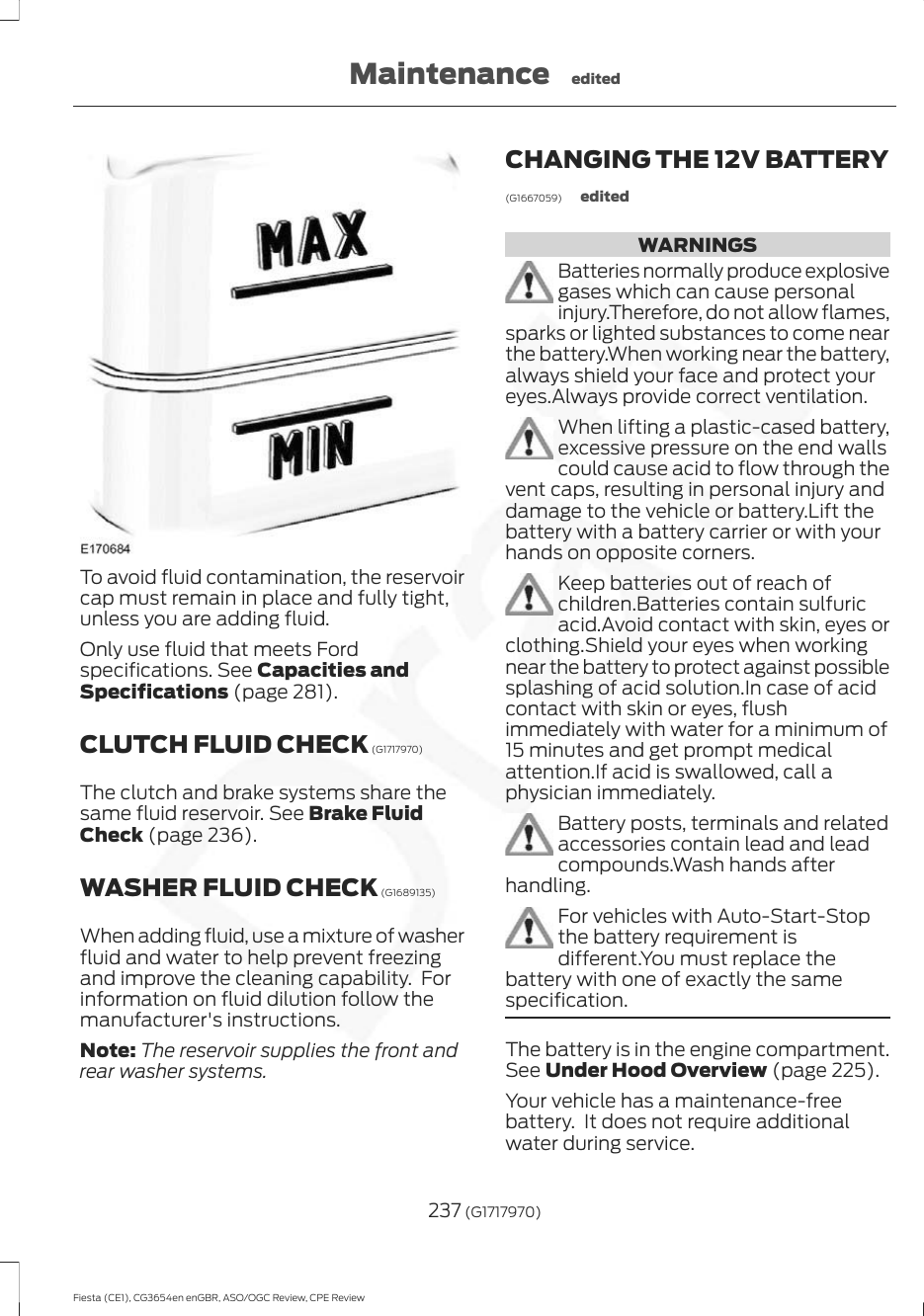 To avoid fluid contamination, the reservoircap must remain in place and fully tight,unless you are adding fluid.Only use fluid that meets Fordspecifications. See Capacities andSpecifications (page 281).CLUTCH FLUID CHECK (G1717970)The clutch and brake systems share thesame fluid reservoir. See Brake FluidCheck (page 236).WASHER FLUID CHECK (G1689135)When adding fluid, use a mixture of washerfluid and water to help prevent freezingand improve the cleaning capability.  Forinformation on fluid dilution follow themanufacturer&apos;s instructions.Note: The reservoir supplies the front andrear washer systems.CHANGING THE 12V BATTERY(G1667059) editedWARNINGSBatteries normally produce explosivegases which can cause personalinjury.Therefore, do not allow flames,sparks or lighted substances to come nearthe battery.When working near the battery,always shield your face and protect youreyes.Always provide correct ventilation.When lifting a plastic-cased battery,excessive pressure on the end wallscould cause acid to flow through thevent caps, resulting in personal injury anddamage to the vehicle or battery.Lift thebattery with a battery carrier or with yourhands on opposite corners.Keep batteries out of reach ofchildren.Batteries contain sulfuricacid.Avoid contact with skin, eyes orclothing.Shield your eyes when workingnear the battery to protect against possiblesplashing of acid solution.In case of acidcontact with skin or eyes, flushimmediately with water for a minimum of15 minutes and get prompt medicalattention.If acid is swallowed, call aphysician immediately.Battery posts, terminals and relatedaccessories contain lead and leadcompounds.Wash hands afterhandling.For vehicles with Auto-Start-Stopthe battery requirement isdifferent.You must replace thebattery with one of exactly the samespecification.The battery is in the engine compartment.See Under Hood Overview (page 225).Your vehicle has a maintenance-freebattery.  It does not require additionalwater during service.237 (G1717970)Fiesta (CE1), CG3654en enGBR, ASO/OGC Review, CPE ReviewMaintenance edited