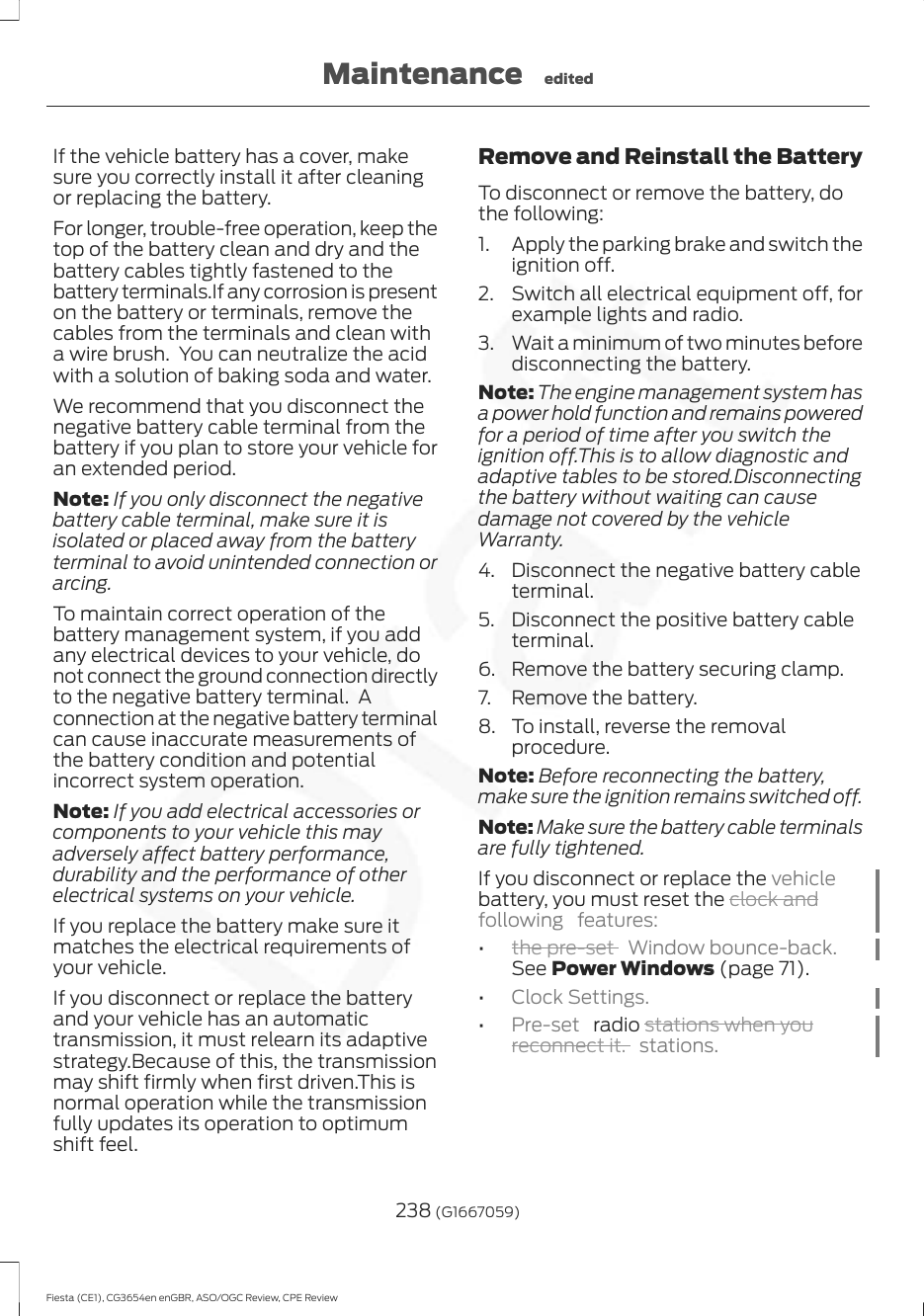 If the vehicle battery has a cover, makesure you correctly install it after cleaningor replacing the battery.For longer, trouble-free operation, keep thetop of the battery clean and dry and thebattery cables tightly fastened to thebattery terminals.If any corrosion is presenton the battery or terminals, remove thecables from the terminals and clean witha wire brush.  You can neutralize the acidwith a solution of baking soda and water.We recommend that you disconnect thenegative battery cable terminal from thebattery if you plan to store your vehicle foran extended period.Note: If you only disconnect the negativebattery cable terminal, make sure it isisolated or placed away from the batteryterminal to avoid unintended connection orarcing.To maintain correct operation of thebattery management system, if you addany electrical devices to your vehicle, donot connect the ground connection directlyto the negative battery terminal.  Aconnection at the negative battery terminalcan cause inaccurate measurements ofthe battery condition and potentialincorrect system operation.Note: If you add electrical accessories orcomponents to your vehicle this mayadversely affect battery performance,durability and the performance of otherelectrical systems on your vehicle.If you replace the battery make sure itmatches the electrical requirements ofyour vehicle.If you disconnect or replace the batteryand your vehicle has an automatictransmission, it must relearn its adaptivestrategy.Because of this, the transmissionmay shift firmly when first driven.This isnormal operation while the transmissionfully updates its operation to optimumshift feel.Remove and Reinstall the BatteryTo disconnect or remove the battery, dothe following:1. Apply the parking brake and switch theignition off.2. Switch all electrical equipment off, forexample lights and radio.3. Wait a minimum of two minutes beforedisconnecting the battery.Note: The engine management system hasa power hold function and remains poweredfor a period of time after you switch theignition off.This is to allow diagnostic andadaptive tables to be stored.Disconnectingthe battery without waiting can causedamage not covered by the vehicleWarranty.4. Disconnect the negative battery cableterminal.5. Disconnect the positive battery cableterminal.6. Remove the battery securing clamp.7. Remove the battery.8. To install, reverse the removalprocedure.Note: Before reconnecting the battery,make sure the ignition remains switched off.Note: Make sure the battery cable terminalsare fully tightened.If you disconnect or replace the vehiclebattery, you must reset the clock andfollowing features:•the pre-set  Window bounce-back.See Power Windows (page 71).•Clock Settings.•Pre-set   radio stations when youreconnect it. stations.238 (G1667059)Fiesta (CE1), CG3654en enGBR, ASO/OGC Review, CPE ReviewMaintenance edited