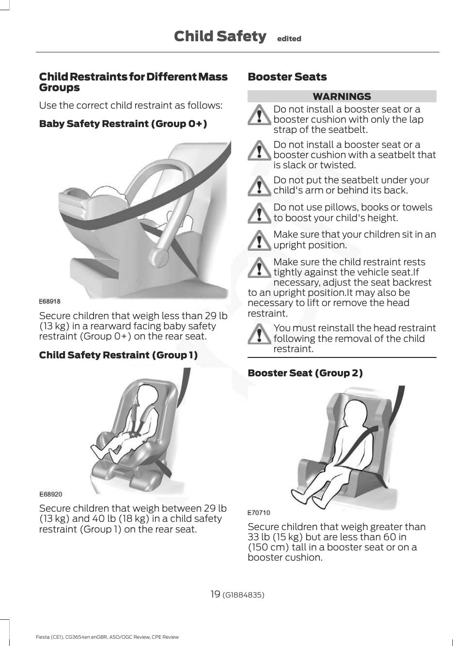 Child Restraints for Different MassGroupsUse the correct child restraint as follows:Baby Safety Restraint (Group 0+)Secure children that weigh less than 29 lb(13 kg) in a rearward facing baby safetyrestraint (Group 0+) on the rear seat.Child Safety Restraint (Group 1)Secure children that weigh between 29 lb(13 kg) and 40 lb (18 kg) in a child safetyrestraint (Group 1) on the rear seat.Booster SeatsWARNINGSDo not install a booster seat or abooster cushion with only the lapstrap of the seatbelt.Do not install a booster seat or abooster cushion with a seatbelt thatis slack or twisted.Do not put the seatbelt under yourchild&apos;s arm or behind its back.Do not use pillows, books or towelsto boost your child&apos;s height.Make sure that your children sit in anupright position.Make sure the child restraint reststightly against the vehicle seat.Ifnecessary, adjust the seat backrestto an upright position.It may also benecessary to lift or remove the headrestraint.You must reinstall the head restraintfollowing the removal of the childrestraint.Booster Seat (Group 2)Secure children that weigh greater than33 lb (15 kg) but are less than 60 in(150 cm) tall in a booster seat or on abooster cushion.19 (G1884835)Fiesta (CE1), CG3654en enGBR, ASO/OGC Review, CPE ReviewChild Safety edited
