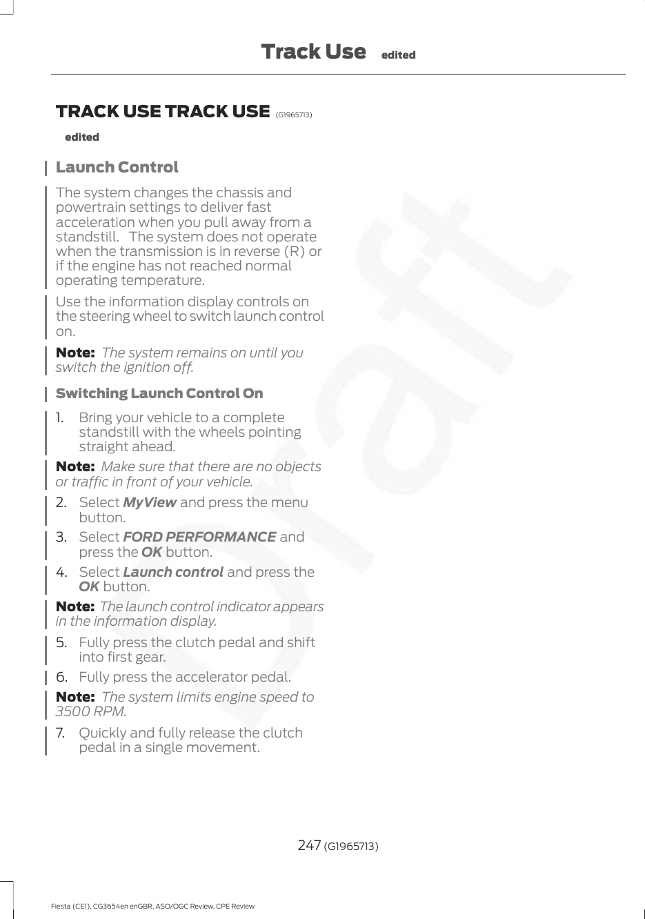 TRACK USE TRACK USE  (G1965713)editedLaunch ControlThe system changes the chassis andpowertrain settings to deliver fastacceleration when you pull away from astandstill. The system does not operatewhen the transmission is in reverse (R) orif the engine has not reached normaloperating temperature.Use the information display controls onthe steering wheel to switch launch controlon.Note: The system remains on until youswitch the ignition off.Switching Launch Control On1. Bring your vehicle to a completestandstill with the wheels pointingstraight ahead.Note: Make sure that there are no objectsor traffic in front of your vehicle.2. Select MyView and press the menubutton.3. Select FORD PERFORMANCE andpress the OK button.4. Select Launch control and press theOK button.Note: The launch control indicator appearsin the information display.5. Fully press the clutch pedal and shiftinto first gear.6. Fully press the accelerator pedal.Note: The system limits engine speed to3500 RPM.7. Quickly and fully release the clutchpedal in a single movement.247 (G1965713)Fiesta (CE1), CG3654en enGBR, ASO/OGC Review, CPE ReviewTrack Use edited