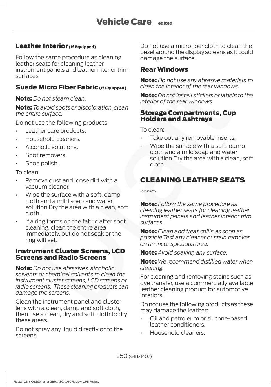 Leather Interior (If Equipped)Follow the same procedure as cleaningleather seats for cleaning leatherinstrument panels and leather interior trimsurfaces.Suede Micro Fiber Fabric (If Equipped)Note: Do not steam clean.Note: To avoid spots or discoloration, cleanthe entire surface.Do not use the following products:• Leather care products.• Household cleaners.• Alcoholic solutions.• Spot removers.• Shoe polish.To clean:• Remove dust and loose dirt with avacuum cleaner.• Wipe the surface with a soft, dampcloth and a mild soap and watersolution.Dry the area with a clean, softcloth.• If a ring forms on the fabric after spotcleaning, clean the entire areaimmediately, but do not soak or thering will set.Instrument Cluster Screens, LCDScreens and Radio ScreensNote: Do not use abrasives, alcoholicsolvents or chemical solvents to clean theinstrument cluster screens, LCD screens orradio screens.  These cleaning products candamage the screens.Clean the instrument panel and clusterlens with a clean, damp and soft cloth,then use a clean, dry and soft cloth to drythese areas.Do not spray any liquid directly onto thescreens.Do not use a microfiber cloth to clean thebezel around the display screens as it coulddamage the surface.Rear WindowsNote: Do not use any abrasive materials toclean the interior of the rear windows.Note: Do not install stickers or labels to theinterior of the rear windows.Storage Compartments, CupHolders and AshtraysTo clean:• Take out any removable inserts.• Wipe the surface with a soft, dampcloth and a mild soap and watersolution.Dry the area with a clean, softcloth.CLEANING LEATHER SEATS(G1821407)Note: Follow the same procedure ascleaning leather seats for cleaning leatherinstrument panels and leather interior trimsurfaces.Note: Clean and treat spills as soon aspossible.Test any cleaner or stain removeron an inconspicuous area.Note: Avoid soaking any surface.Note: We recommend distilled water whencleaning.For cleaning and removing stains such asdye transfer, use a commercially availableleather cleaning product for automotiveinteriors.Do not use the following products as thesemay damage the leather:• Oil and petroleum or silicone-basedleather conditioners.• Household cleaners.250 (G1821407)Fiesta (CE1), CG3654en enGBR, ASO/OGC Review, CPE ReviewVehicle Care edited