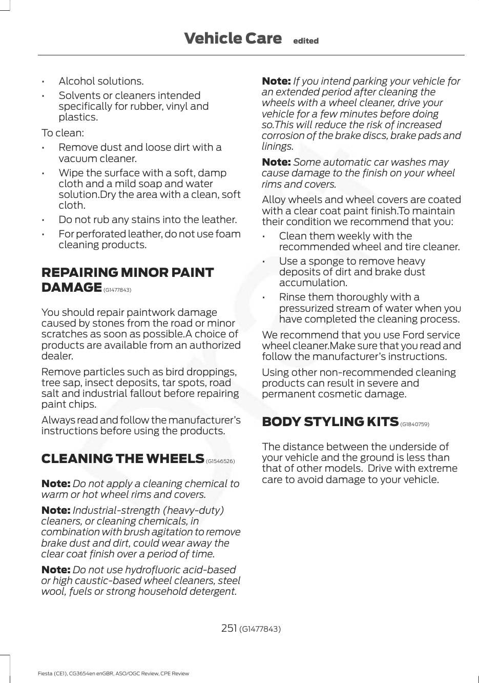 • Alcohol solutions.• Solvents or cleaners intendedspecifically for rubber, vinyl andplastics.To clean:• Remove dust and loose dirt with avacuum cleaner.• Wipe the surface with a soft, dampcloth and a mild soap and watersolution.Dry the area with a clean, softcloth.• Do not rub any stains into the leather.• For perforated leather, do not use foamcleaning products.REPAIRING MINOR PAINTDAMAGE (G1477843)You should repair paintwork damagecaused by stones from the road or minorscratches as soon as possible.A choice ofproducts are available from an authorizeddealer.Remove particles such as bird droppings,tree sap, insect deposits, tar spots, roadsalt and industrial fallout before repairingpaint chips.Always read and follow the manufacturer’sinstructions before using the products.CLEANING THE WHEELS (G1546526)Note: Do not apply a cleaning chemical towarm or hot wheel rims and covers.Note: Industrial-strength (heavy-duty)cleaners, or cleaning chemicals, incombination with brush agitation to removebrake dust and dirt, could wear away theclear coat finish over a period of time.Note: Do not use hydrofluoric acid-basedor high caustic-based wheel cleaners, steelwool, fuels or strong household detergent.Note: If you intend parking your vehicle foran extended period after cleaning thewheels with a wheel cleaner, drive yourvehicle for a few minutes before doingso.This will reduce the risk of increasedcorrosion of the brake discs, brake pads andlinings.Note: Some automatic car washes maycause damage to the finish on your wheelrims and covers.Alloy wheels and wheel covers are coatedwith a clear coat paint finish.To maintaintheir condition we recommend that you:• Clean them weekly with therecommended wheel and tire cleaner.• Use a sponge to remove heavydeposits of dirt and brake dustaccumulation.• Rinse them thoroughly with apressurized stream of water when youhave completed the cleaning process.We recommend that you use Ford servicewheel cleaner.Make sure that you read andfollow the manufacturer’s instructions.Using other non-recommended cleaningproducts can result in severe andpermanent cosmetic damage.BODY STYLING KITS (G1840759)The distance between the underside ofyour vehicle and the ground is less thanthat of other models.  Drive with extremecare to avoid damage to your vehicle.251 (G1477843)Fiesta (CE1), CG3654en enGBR, ASO/OGC Review, CPE ReviewVehicle Care edited