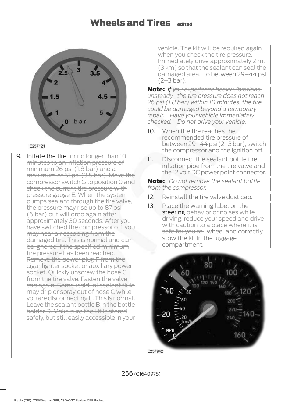 9. Inflate the tire for no longer than 10minutes to an inflation pressure ofminimum 26 psi (1.8 bar) and amaximum of 51 psi (3.5 bar). Move thecompressor switch G to position 0 andcheck the current tire pressure withpressure gauge E. When the systempumps sealant through the tire valve,the pressure may rise up to 87 psi(6 bar) but will drop again afterapproximately 30 seconds. After youhave switched the compressor off, youmay hear air escaping from thedamaged tire. This is normal and canbe ignored if the specified minimumtire pressure has been reached.Remove the power plug F from thecigar lighter socket or auxiliary powersocket. Quickly unscrew the hose Cfrom the tire valve. Fasten the valvecap again. Some residual sealant fluidmay drip or spray out of hose C whileyou are disconnecting it. This is normal.Leave the sealant bottle B in the bottleholder D. Make sure the kit is storedsafely, but still easily accessible in yourvehicle. The kit will be required againwhen you check the tire pressure.Immediately drive approximately 2 ml(3 km) so that the sealant can seal thedamaged area. to between 29–44 psi(2–3 bar).Note:  If you experience heavy vibrations,unsteady  the tire pressure does not reach26 psi (1.8 bar) within 10 minutes, the tirecould be damaged beyond a temporaryrepair.  Have your vehicle immediatelychecked.  Do not drive your vehicle.10. When the tire reaches therecommended tire pressure ofbetween 29–44 psi (2–3 bar), switchthe compressor and the ignition off.11. Disconnect the sealant bottle tireinflation pipe from the tire valve andthe 12 volt DC power point connector.Note:  Do not remove the sealant bottlefrom the compressor.12. Reinstall the tire valve dust cap.13. Place the warning label on thesteering behavior or noises whiledriving, reduce your speed and drivewith caution to a place where it issafe for you to  wheel and correctlystow the kit in the luggagecompartment.256 (G1640978)Fiesta (CE1), CG3654en enGBR, ASO/OGC Review, CPE ReviewWheels and Tires edited