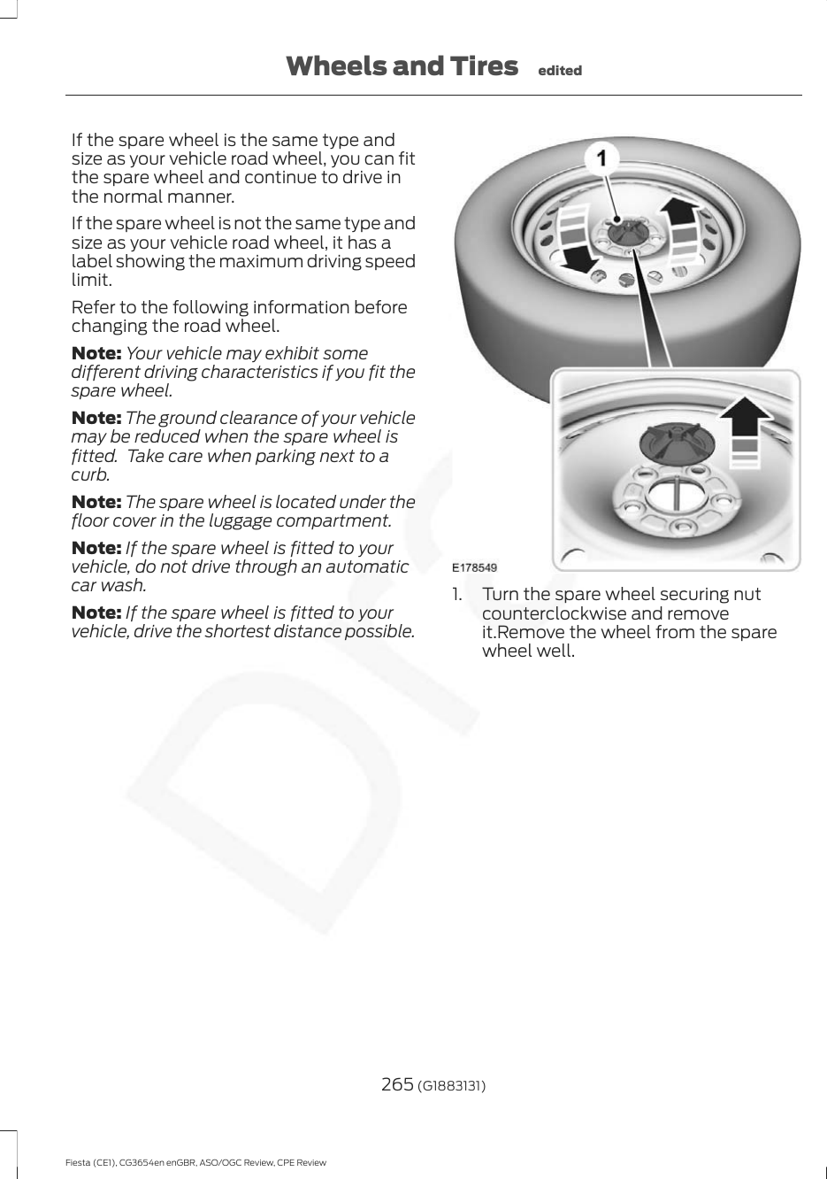 If the spare wheel is the same type andsize as your vehicle road wheel, you can fitthe spare wheel and continue to drive inthe normal manner.If the spare wheel is not the same type andsize as your vehicle road wheel, it has alabel showing the maximum driving speedlimit.Refer to the following information beforechanging the road wheel.Note: Your vehicle may exhibit somedifferent driving characteristics if you fit thespare wheel.Note: The ground clearance of your vehiclemay be reduced when the spare wheel isfitted.  Take care when parking next to acurb.Note: The spare wheel is located under thefloor cover in the luggage compartment.Note: If the spare wheel is fitted to yourvehicle, do not drive through an automaticcar wash.Note: If the spare wheel is fitted to yourvehicle, drive the shortest distance possible.1. Turn the spare wheel securing nutcounterclockwise and removeit.Remove the wheel from the sparewheel well.265 (G1883131)Fiesta (CE1), CG3654en enGBR, ASO/OGC Review, CPE ReviewWheels and Tires edited
