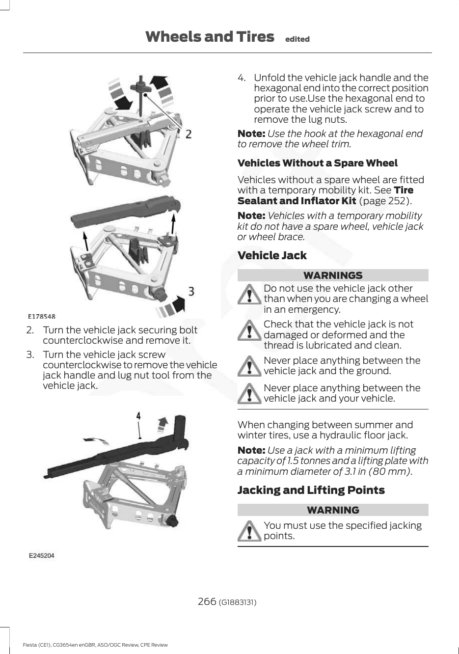 2. Turn the vehicle jack securing boltcounterclockwise and remove it.3. Turn the vehicle jack screwcounterclockwise to remove the vehiclejack handle and lug nut tool from thevehicle jack.4. Unfold the vehicle jack handle and thehexagonal end into the correct positionprior to use.Use the hexagonal end tooperate the vehicle jack screw and toremove the lug nuts.Note: Use the hook at the hexagonal endto remove the wheel trim.Vehicles Without a Spare WheelVehicles without a spare wheel are fittedwith a temporary mobility kit. See TireSealant and Inflator Kit (page 252).Note: Vehicles with a temporary mobilitykit do not have a spare wheel, vehicle jackor wheel brace.Vehicle JackWARNINGSDo not use the vehicle jack otherthan when you are changing a wheelin an emergency.Check that the vehicle jack is notdamaged or deformed and thethread is lubricated and clean.Never place anything between thevehicle jack and the ground.Never place anything between thevehicle jack and your vehicle.When changing between summer andwinter tires, use a hydraulic floor jack.Note: Use a jack with a minimum liftingcapacity of 1.5 tonnes and a lifting plate witha minimum diameter of 3.1 in (80 mm).Jacking and Lifting PointsWARNINGYou must use the specified jackingpoints.266 (G1883131)Fiesta (CE1), CG3654en enGBR, ASO/OGC Review, CPE ReviewWheels and Tires edited