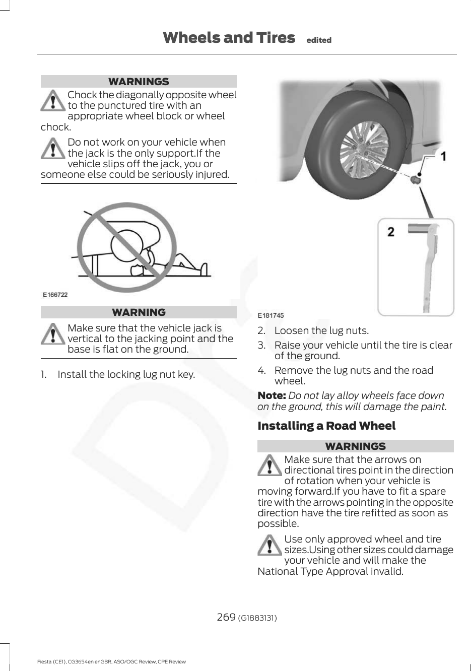 WARNINGSChock the diagonally opposite wheelto the punctured tire with anappropriate wheel block or wheelchock.Do not work on your vehicle whenthe jack is the only support.If thevehicle slips off the jack, you orsomeone else could be seriously injured.WARNINGMake sure that the vehicle jack isvertical to the jacking point and thebase is flat on the ground.1. Install the locking lug nut key.2. Loosen the lug nuts.3. Raise your vehicle until the tire is clearof the ground.4. Remove the lug nuts and the roadwheel.Note: Do not lay alloy wheels face downon the ground, this will damage the paint.Installing a Road WheelWARNINGSMake sure that the arrows ondirectional tires point in the directionof rotation when your vehicle ismoving forward.If you have to fit a sparetire with the arrows pointing in the oppositedirection have the tire refitted as soon aspossible.Use only approved wheel and tiresizes.Using other sizes could damageyour vehicle and will make theNational Type Approval invalid.269 (G1883131)Fiesta (CE1), CG3654en enGBR, ASO/OGC Review, CPE ReviewWheels and Tires edited