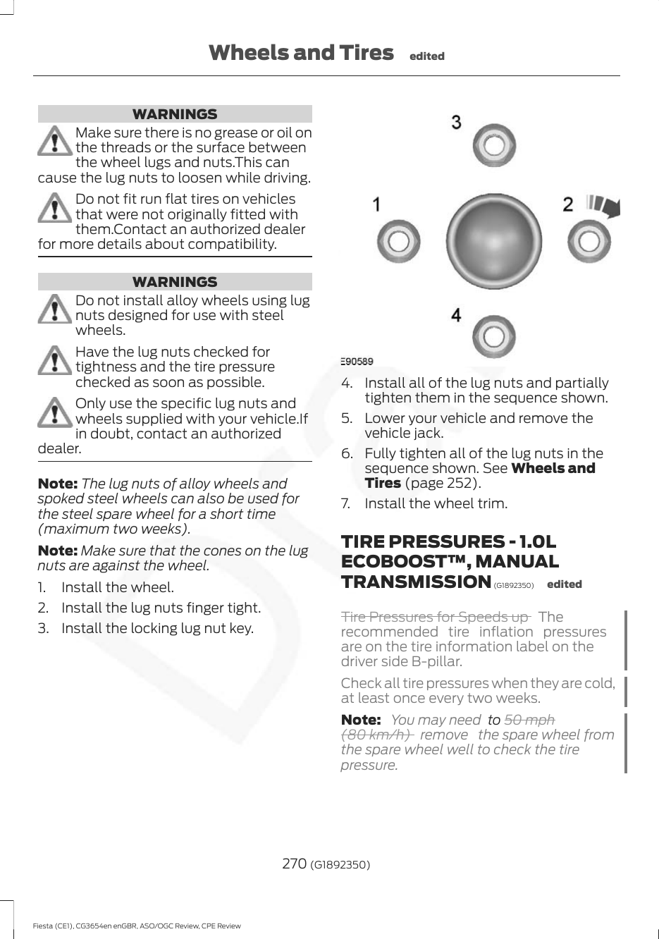 WARNINGSMake sure there is no grease or oil onthe threads or the surface betweenthe wheel lugs and nuts.This cancause the lug nuts to loosen while driving.Do not fit run flat tires on vehiclesthat were not originally fitted withthem.Contact an authorized dealerfor more details about compatibility.WARNINGSDo not install alloy wheels using lugnuts designed for use with steelwheels.Have the lug nuts checked fortightness and the tire pressurechecked as soon as possible.Only use the specific lug nuts andwheels supplied with your vehicle.Ifin doubt, contact an authorizeddealer.Note: The lug nuts of alloy wheels andspoked steel wheels can also be used forthe steel spare wheel for a short time(maximum two weeks).Note: Make sure that the cones on the lugnuts are against the wheel.1. Install the wheel.2. Install the lug nuts finger tight.3. Install the locking lug nut key.4. Install all of the lug nuts and partiallytighten them in the sequence shown.5. Lower your vehicle and remove thevehicle jack.6. Fully tighten all of the lug nuts in thesequence shown. See Wheels andTires (page 252).7. Install the wheel trim.TIRE PRESSURES - 1.0LECOBOOST™, MANUALTRANSMISSION (G1892350) editedTire Pressures for Speeds up  Therecommended tire inflation pressuresare on the tire information label on thedriver side B-pillar.Check all tire pressures when they are cold,at least once every two weeks.Note:  You may need  to 50 mph(80 km/h)  remove  the spare wheel fromthe spare wheel well to check the tirepressure.270 (G1892350)Fiesta (CE1), CG3654en enGBR, ASO/OGC Review, CPE ReviewWheels and Tires edited