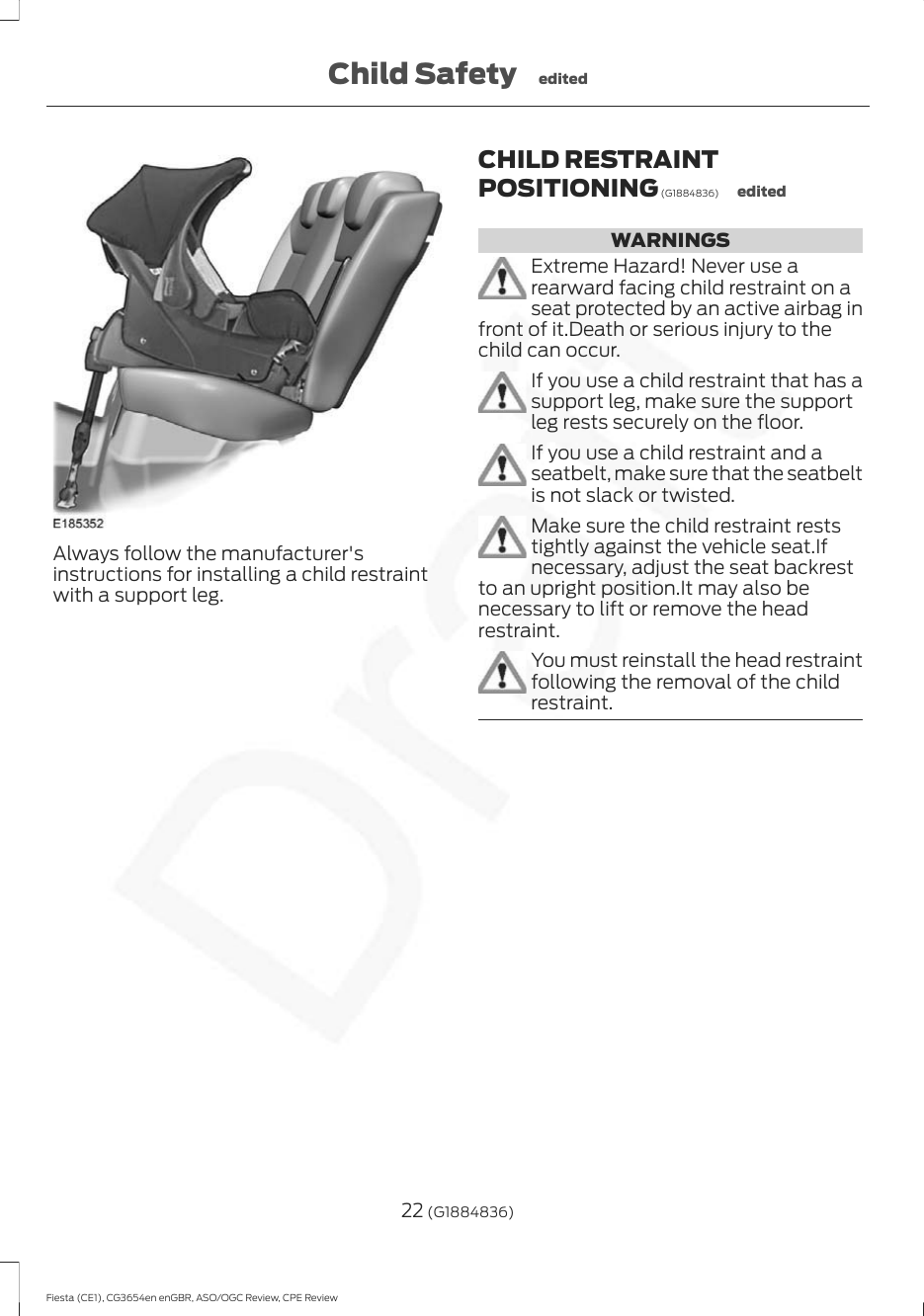 Always follow the manufacturer&apos;sinstructions for installing a child restraintwith a support leg.CHILD RESTRAINTPOSITIONING (G1884836) editedWARNINGSExtreme Hazard! Never use arearward facing child restraint on aseat protected by an active airbag infront of it.Death or serious injury to thechild can occur.If you use a child restraint that has asupport leg, make sure the supportleg rests securely on the floor.If you use a child restraint and aseatbelt, make sure that the seatbeltis not slack or twisted.Make sure the child restraint reststightly against the vehicle seat.Ifnecessary, adjust the seat backrestto an upright position.It may also benecessary to lift or remove the headrestraint.You must reinstall the head restraintfollowing the removal of the childrestraint.22 (G1884836)Fiesta (CE1), CG3654en enGBR, ASO/OGC Review, CPE ReviewChild Safety edited