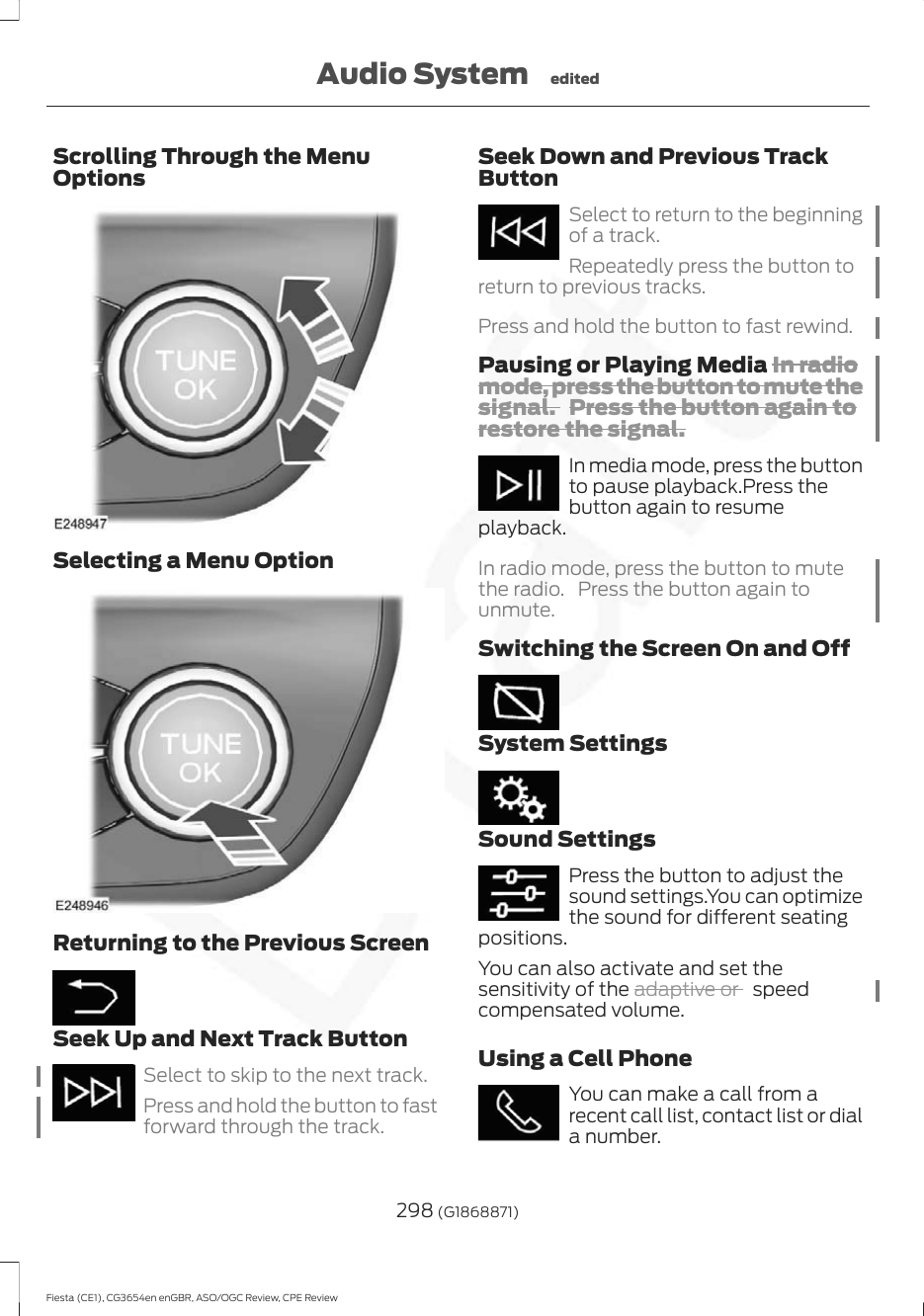 Scrolling Through the MenuOptionsSelecting a Menu OptionReturning to the Previous ScreenSeek Up and Next Track ButtonSelect to skip to the next track.Press and hold the button to fastforward through the track.Seek Down and Previous TrackButtonSelect to return to the beginningof a track.Repeatedly press the button toreturn to previous tracks.Press and hold the button to fast rewind.Pausing or Playing Media In radiomode, press the button to mute thesignal. Press the button again torestore the signal.In media mode, press the buttonto pause playback.Press thebutton again to resumeplayback.In radio mode, press the button to mutethe radio. Press the button again tounmute.Switching the Screen On and OffSystem SettingsSound SettingsPress the button to adjust thesound settings.You can optimizethe sound for different seatingpositions.You can also activate and set thesensitivity of the adaptive or   speedcompensated volume.Using a Cell PhoneYou can make a call from arecent call list, contact list or diala number.298 (G1868871)Fiesta (CE1), CG3654en enGBR, ASO/OGC Review, CPE ReviewAudio System edited