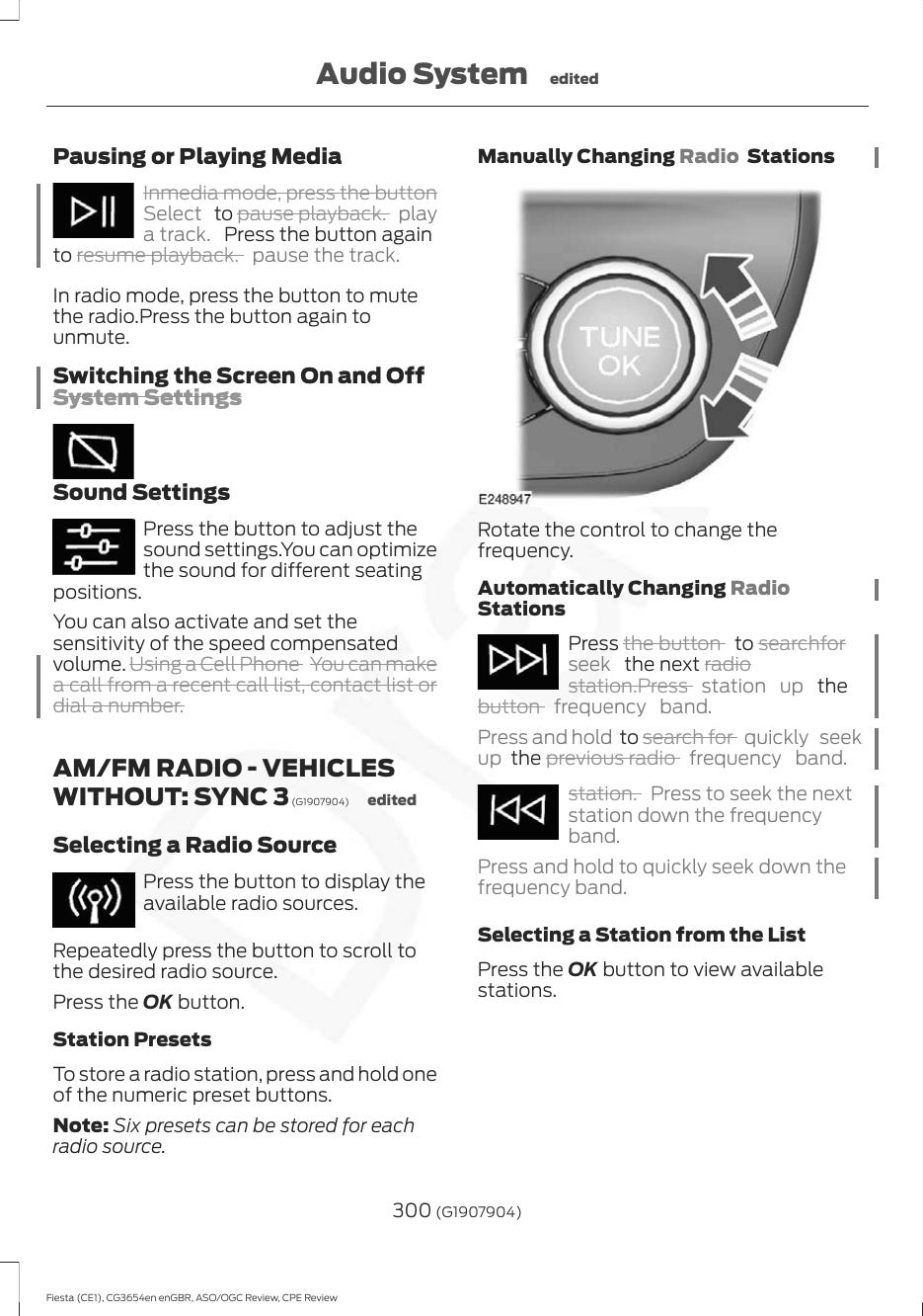 Pausing or Playing MediaInmedia mode, press the buttonSelect   to pause playback. playa track.  Press the button againto resume playback. pause the track.In radio mode, press the button to mutethe radio.Press the button again tounmute.Switching the Screen On and OffSystem SettingsSound SettingsPress the button to adjust thesound settings.You can optimizethe sound for different seatingpositions.You can also activate and set thesensitivity of the speed compensatedvolume. Using a Cell Phone  You can makea call from a recent call list, contact list ordial a number.AM/FM RADIO - VEHICLESWITHOUT: SYNC 3 (G1907904) editedSelecting a Radio SourcePress the button to display theavailable radio sources.Repeatedly press the button to scroll tothe desired radio source.Press the OK button.Station PresetsTo store a radio station, press and hold oneof the numeric preset buttons.Note: Six presets can be stored for eachradio source.Manually Changing Radio  StationsRotate the control to change thefrequency.Automatically Changing RadioStationsPress the button   to searchforseek   the next radiostation.Press  station up  thebutton  frequency band.Press and hold  to search for  quickly seekup  the previous radio  frequency band.station. Press to seek the nextstation down the frequencyband.Press and hold to quickly seek down thefrequency band.Selecting a Station from the ListPress the OK button to view availablestations.300 (G1907904)Fiesta (CE1), CG3654en enGBR, ASO/OGC Review, CPE ReviewAudio System edited