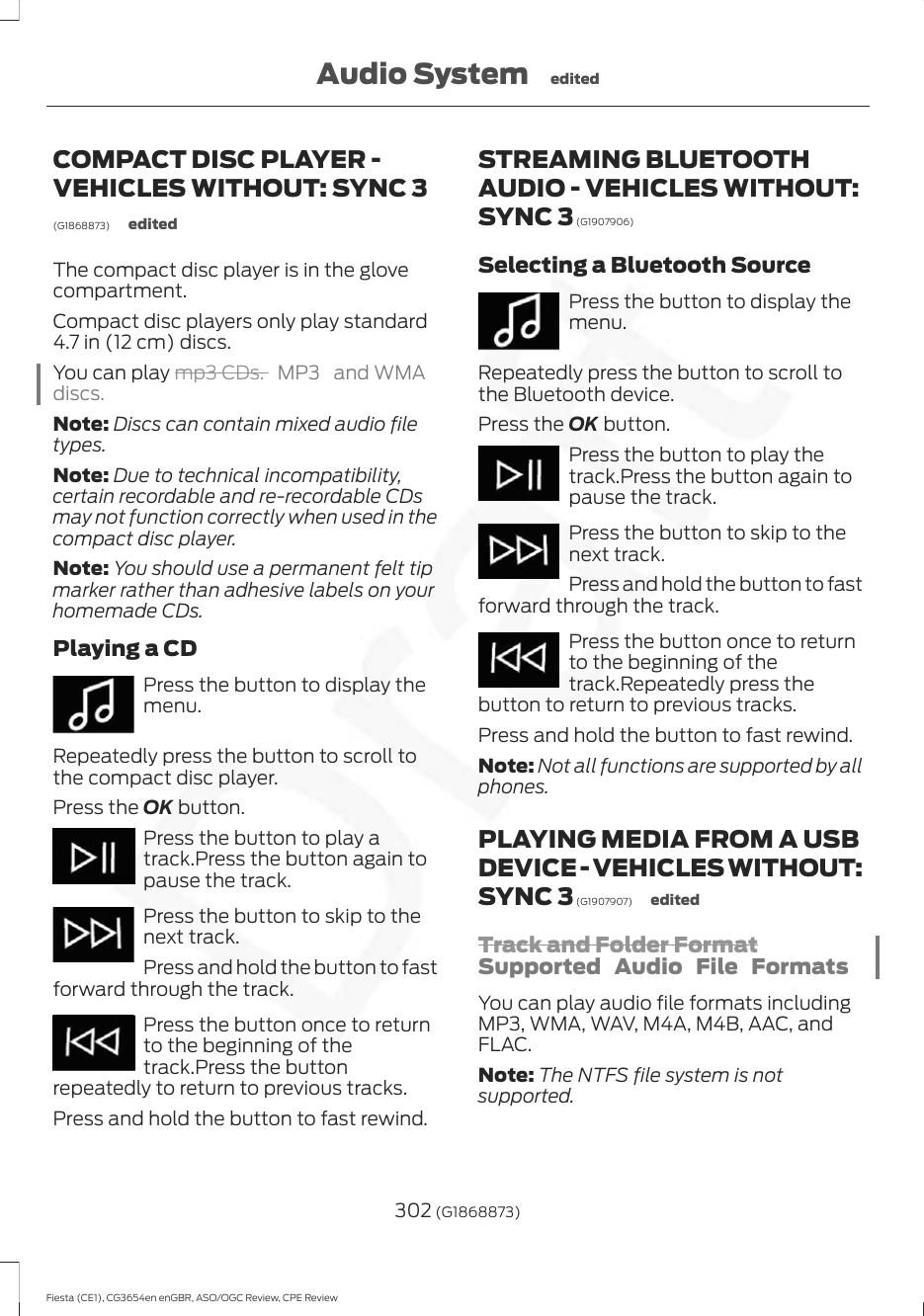 COMPACT DISC PLAYER -VEHICLES WITHOUT: SYNC 3(G1868873) editedThe compact disc player is in the glovecompartment.Compact disc players only play standard4.7 in (12 cm) discs.You can play mp3 CDs. MP3 and WMAdiscs.Note: Discs can contain mixed audio filetypes.Note: Due to technical incompatibility,certain recordable and re-recordable CDsmay not function correctly when used in thecompact disc player.Note: You should use a permanent felt tipmarker rather than adhesive labels on yourhomemade CDs.Playing a CDPress the button to display themenu.Repeatedly press the button to scroll tothe compact disc player.Press the OK button.Press the button to play atrack.Press the button again topause the track.Press the button to skip to thenext track.Press and hold the button to fastforward through the track.Press the button once to returnto the beginning of thetrack.Press the buttonrepeatedly to return to previous tracks.Press and hold the button to fast rewind.STREAMING BLUETOOTHAUDIO - VEHICLES WITHOUT:SYNC 3 (G1907906)Selecting a Bluetooth SourcePress the button to display themenu.Repeatedly press the button to scroll tothe Bluetooth device.Press the OK button.Press the button to play thetrack.Press the button again topause the track.Press the button to skip to thenext track.Press and hold the button to fastforward through the track.Press the button once to returnto the beginning of thetrack.Repeatedly press thebutton to return to previous tracks.Press and hold the button to fast rewind.Note: Not all functions are supported by allphones.PLAYING MEDIA FROM A USBDEVICE - VEHICLES WITHOUT:SYNC 3 (G1907907) editedTrack and Folder FormatSupported Audio File FormatsYou can play audio file formats includingMP3, WMA, WAV, M4A, M4B, AAC, andFLAC.Note: The NTFS file system is notsupported.302 (G1868873)Fiesta (CE1), CG3654en enGBR, ASO/OGC Review, CPE ReviewAudio System edited