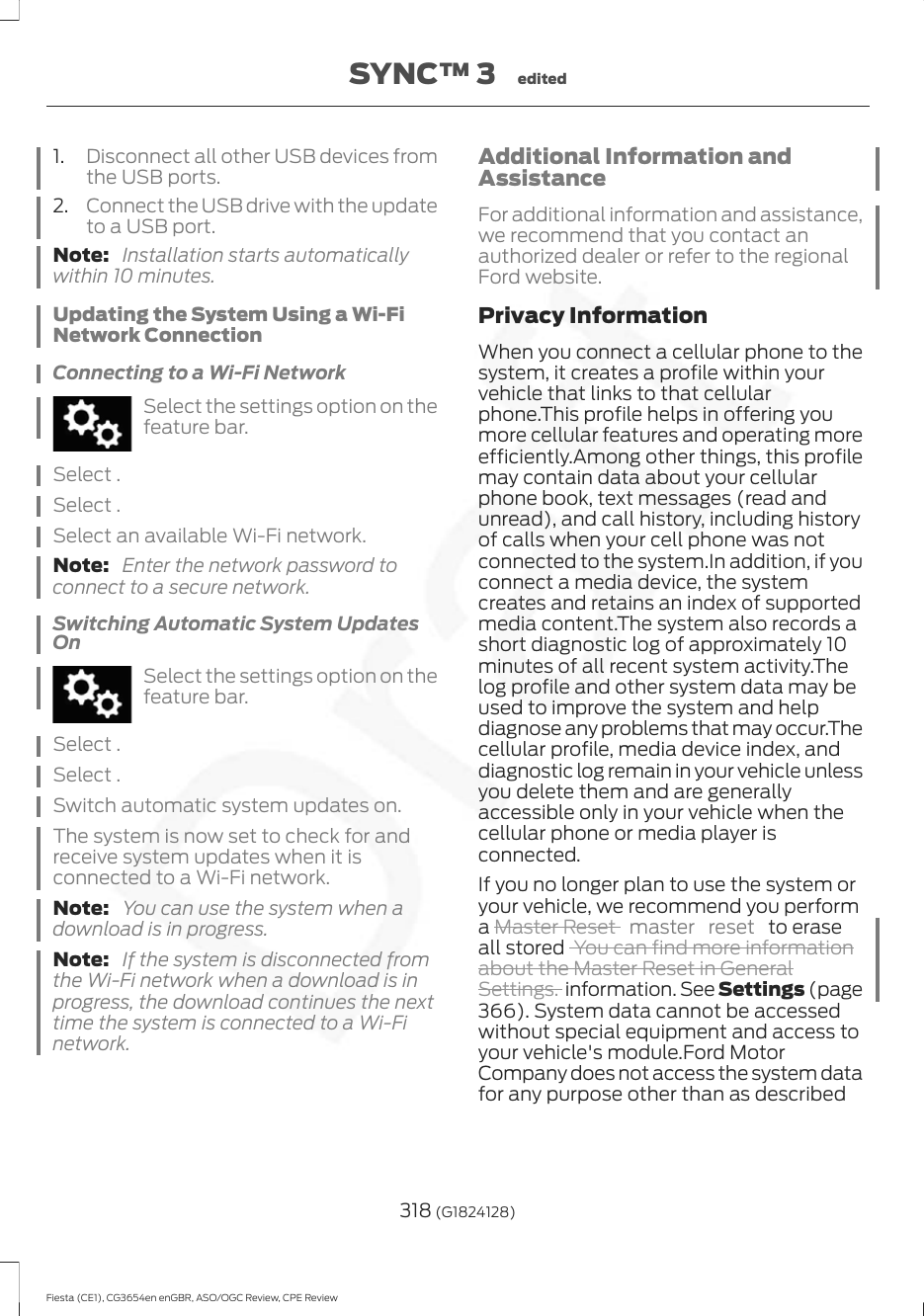 1. Disconnect all other USB devices fromthe USB ports.2. Connect the USB drive with the updateto a USB port.Note:  Installation starts automaticallywithin 10 minutes.Updating the System Using a Wi-FiNetwork ConnectionConnecting to a Wi-Fi NetworkSelect the settings option on thefeature bar.Select .Select .Select an available Wi-Fi network.Note:  Enter the network password toconnect to a secure network.Switching Automatic System UpdatesOnSelect the settings option on thefeature bar.Select .Select .Switch automatic system updates on.The system is now set to check for andreceive system updates when it isconnected to a Wi-Fi network.Note:  You can use the system when adownload is in progress.Note:  If the system is disconnected fromthe Wi-Fi network when a download is inprogress, the download continues the nexttime the system is connected to a Wi-Finetwork.Additional Information andAssistanceFor additional information and assistance,we recommend that you contact anauthorized dealer or refer to the regionalFord website.Privacy InformationWhen you connect a cellular phone to thesystem, it creates a profile within yourvehicle that links to that cellularphone.This profile helps in offering youmore cellular features and operating moreefficiently.Among other things, this profilemay contain data about your cellularphone book, text messages (read andunread), and call history, including historyof calls when your cell phone was notconnected to the system.In addition, if youconnect a media device, the systemcreates and retains an index of supportedmedia content.The system also records ashort diagnostic log of approximately 10minutes of all recent system activity.Thelog profile and other system data may beused to improve the system and helpdiagnose any problems that may occur.Thecellular profile, media device index, anddiagnostic log remain in your vehicle unlessyou delete them and are generallyaccessible only in your vehicle when thecellular phone or media player isconnected.If you no longer plan to use the system oryour vehicle, we recommend you performa Master Reset  master reset  to eraseall stored  You can find more informationabout the Master Reset in GeneralSettings. information. See Settings (page366). System data cannot be accessedwithout special equipment and access toyour vehicle&apos;s module.Ford MotorCompany does not access the system datafor any purpose other than as described318 (G1824128)Fiesta (CE1), CG3654en enGBR, ASO/OGC Review, CPE ReviewSYNC™ 3 edited