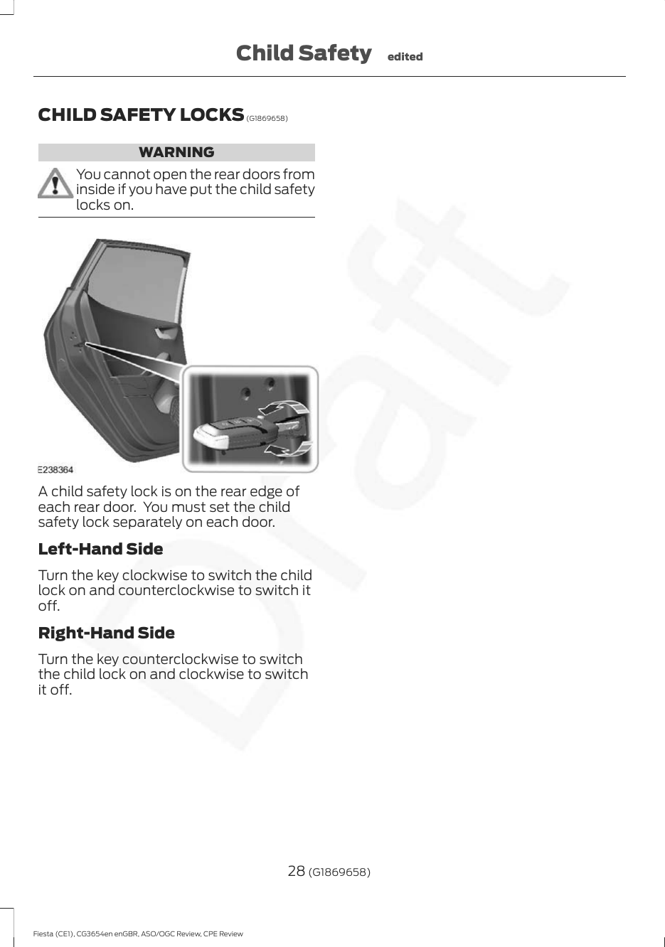 CHILD SAFETY LOCKS (G1869658)WARNINGYou cannot open the rear doors frominside if you have put the child safetylocks on.A child safety lock is on the rear edge ofeach rear door.  You must set the childsafety lock separately on each door.Left-Hand SideTurn the key clockwise to switch the childlock on and counterclockwise to switch itoff.Right-Hand SideTurn the key counterclockwise to switchthe child lock on and clockwise to switchit off.28 (G1869658)Fiesta (CE1), CG3654en enGBR, ASO/OGC Review, CPE ReviewChild Safety edited