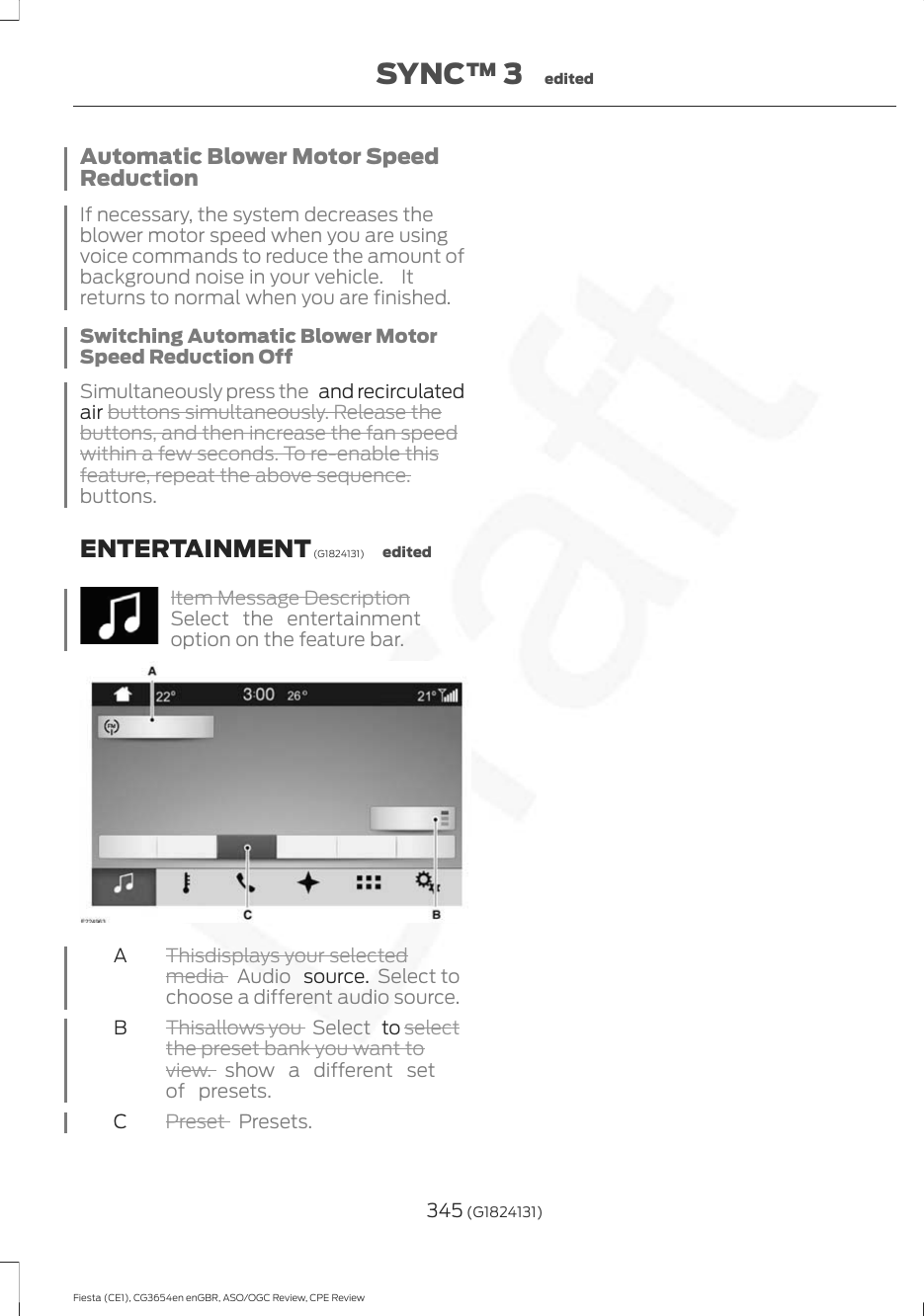 Automatic Blower Motor SpeedReductionIf necessary, the system decreases theblower motor speed when you are usingvoice commands to reduce the amount ofbackground noise in your vehicle.  Itreturns to normal when you are finished.Switching Automatic Blower MotorSpeed Reduction OffSimultaneously press the   and recirculatedair buttons simultaneously. Release thebuttons, and then increase the fan speedwithin a few seconds. To re-enable thisfeature, repeat the above sequence.buttons.ENTERTAINMENT (G1824131) editedItem Message DescriptionSelect the entertainmentoption on the feature bar.Thisdisplays your selectedmedia  Audio   source.  Select tochoose a different audio source.AThisallows you  Select   to selectthe preset bank you want toview. show a different setof presets.BPreset  Presets.C345 (G1824131)Fiesta (CE1), CG3654en enGBR, ASO/OGC Review, CPE ReviewSYNC™ 3 edited