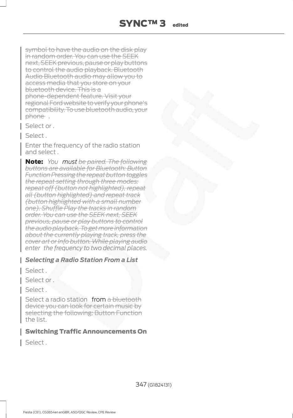 symbol to have the audio on the disk playin random order. You can use the SEEKnext, SEEK previous, pause or play buttonsto control the audio playback. BluetoothAudio Bluetooth audio may allow you toaccess media that you store on yourbluetooth device. This is aphone-dependent feature. Visit yourregional Ford website to verify your phone&apos;scompatibility. To use bluetooth audio, yourphone  .Select or .Select .Enter the frequency of the radio stationand select .Note:  You   must be paired. The followingbuttons are available for Bluetooth: ButtonFunction Pressing the repeat button togglesthe repeat setting through three modes:repeat off (button not highlighted), repeatall (button highlighted) and repeat track(button highlighted with a small numberone). Shuffle Play the tracks in randomorder. You can use the SEEK next, SEEKprevious, pause or play buttons to controlthe audio playback. To get more informationabout the currently playing track, press thecover art or Info button. While playing audioenter  the frequency to two decimal places.Selecting a Radio Station From a ListSelect .Select or .Select .Select a radio station   from a bluetoothdevice you can look for certain music byselecting the following: Button Functionthe list.Switching Traffic Announcements OnSelect .347 (G1824131)Fiesta (CE1), CG3654en enGBR, ASO/OGC Review, CPE ReviewSYNC™ 3 edited