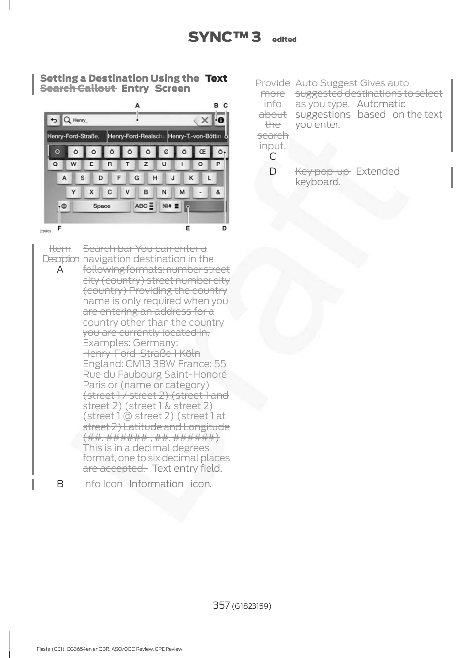 Setting a Destination Using the   TextSearch Callout  Entry ScreenSearch bar You can enter anavigation destination in thefollowing formats: number streetcity (country) street number city(country) Providing the countryname is only required when youItemDescriptionAare entering an address for acountry other than the countryyou are currently located in.Examples: Germany:Henry-Ford-Straße 1 KölnEngland: CM13 3BW France: 55Rue du Faubourg Saint-HonoréParis or (name or category)(street 1 / street 2) (street 1 andstreet 2) (street 1 &amp; street 2)(street 1 @ street 2) (street 1 atstreet 2) Latitude and Longitude(##. ###### , ##. ######)This is in a decimal degreesformat, one to six decimal placesare accepted. Text entry field.Info Icon  Information icon.BAuto Suggest Gives autosuggested destinations to selectas you type.Automaticsuggestions based on the textyou enter.Providemoreinfoaboutthesearchinput.CKey pop-up  Extendedkeyboard.D357 (G1823159)Fiesta (CE1), CG3654en enGBR, ASO/OGC Review, CPE ReviewSYNC™ 3 edited